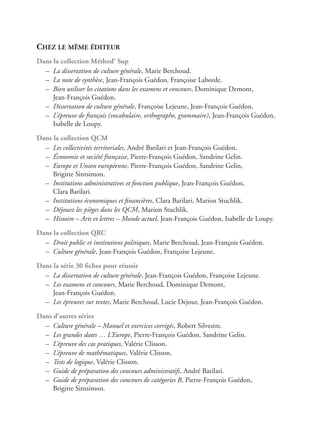 CHEZ LE MÊME ÉDITEUR
Dans la collection Méthod’ Sup
– La dissertation de culture générale, Marie Berchoud.
– La note de synthèse, Jean-François Guédon, Françoise Laborde.
– Bien utiliser les citations dans les examens et concours, Dominique Demont,
Jean-François Guédon.
– Dissertation de culture générale, Françoise Lejeune, Jean-François Guédon.
– L’épreuve de français (vocabulaire, orthographe, grammaire), Jean-François Guédon,
Isabelle de Loupy.
Dans la collection QCM
– Les collectivités territoriales, André Barilari et Jean-François Guédon.
– Économie et société française, Pierre-François Guédon, Sandrine Gelin.
– Europe et Union européenne, Pierre-François Guédon, Sandrine Gelin,
Brigitte Sintsimon.
– Institutions administratives et fonction publique, Jean-François Guédon,
Clara Barilari.
– Institutions économiques et ﬁnancières, Clara Barilari, Marion Stuchlik.
– Déjouez les pièges dans les QCM, Marion Stuchlik.
– Histoire – Arts et lettres – Monde actuel, Jean-François Guédon, Isabelle de Loupy.
Dans la collection QRC
– Droit public et institutions politiques, Marie Berchoud, Jean-François Guédon.
– Culture générale, Jean-François Guédon, Françoise Lejeune.
Dans la série 30 ﬁches pour réussir
– La dissertation de culture générale, Jean-François Guédon, Françoise Lejeune.
– Les examens et concours, Marie Berchoud, Dominique Demont,
Jean-François Guédon.
– Les épreuves sur textes, Marie Berchoud, Lucie Dejour, Jean-François Guédon.
Dans d’autres séries
– Culture générale – Manuel et exercices corrigés, Robert Silvestre.
– Les grandes dates … L’Europe, Pierre-François Guédon, Sandrine Gelin.
– L’épreuve des cas pratiques, Valérie Clisson.
– L’épreuve de mathématiques, Valérie Clisson.
– Tests de logique, Valérie Clisson.
– Guide de préparation des concours administratifs, André Barilari.
– Guide de préparation des concours de catégories B, Pierre-François Guédon,
Brigitte Sintsimon.
 