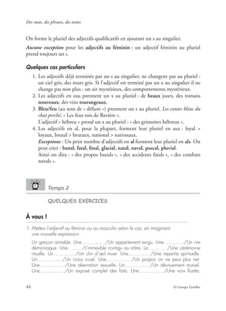 Des mots, des phrases, des textes
44 © Groupe Eyrolles
On forme le pluriel des adjectifs qualiﬁcatifs en ajoutant un s au singulier.
Aucune exception pour les adjectifs au féminin : un adjectif féminin au pluriel
prend toujours un s.
Quelques cas particuliers
1. Les adjectifs déjà terminés par un s au singulier, ne changent pas au pluriel :
un ciel gris, des murs gris. Si l’adjectif est terminé par un x au singulier il ne
change pas non plus : un air mystérieux, des comportements mystérieux.
2. Les adjectifs en eau prennent un x au pluriel : de beaux jours, des romans
nouveaux, des vins tourangeaux.
3. Bleu/feu (au sens de « défunt ») prennent un s au pluriel. Les contes bleus du
chat perché, « Les feus rois de Bavière ».
L’adjectif « hébreu » prend un x au pluriel : « des grimoires hébreux ».
4. Les adjectifs en al, pour la plupart, forment leur pluriel en aux : loyal >
loyaux, brutal > brutaux, national > nationaux.
Exceptions : Un petit nombre d’adjectifs en al forment leur pluriel en als. On
peut citer : banal, fatal, ﬁnal, glacial, natal, naval, pascal, pluvial.
Ainsi on dira : « des propos banals », « des accidents fatals », « des combats
navals ».
Temps 2
QUELQUES EXERCICES
À vous !
1. Mettez l’adjectif au féminin ou au masculin selon le cas, en imaginant
une nouvelle expression.
Un garçon aimable. Une…….…..…/Un appartement exigu. Une…....……/Un rire
démoniaque. Une………/L’immeuble contigu au nôtre. La…………/Une cérémonie
rituelle. Un……..……/Un clin d’œil muet. Une…..………/Une repartie spirituelle.
Un……....……/Un rictus cruel. Une……....……/Un propos on ne peut plus net.
Une……....……/Une aberration sexuelle. Un……....……/Un dévouement mutuel.
Une……....……/Un exposé complet des faits. Une…....………/Une voix ﬂuette.
 