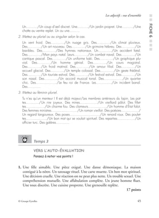 © Groupe Eyrolles 45
Les adjectifs : vue d’ensemble
Un…….…/Un coup d’œil discret. Une…….…/Un jardin propret. Une…….…/Une
chatte au ventre replet. Un ou une………
2. Mettez au pluriel ou au singulier selon le cas.
Un vent froid. Des…………/Un nuage gris. Des…………/Un climat pluvieux.
Des…………/Un art nouveau. Des…………/Un grimoire hébreu. Des…………/Un
bas-bleu. Des…………/Des hymnes nationaux. Un…………/Un accident fatal.
Des…………/Mon pays natal. Leurs…………/Un combat naval. Des…………/Un
cantique pascal. Des…………/Un uniforme kaki. Des…………/Un graphique plu-
vial. Des…………/Un homme génial. Des…………/Un cours magistral.
Des…………/Un froid matinal. Des…………/Un amour ﬁlial. Des…………/Un
accueil glacial. Des…………/Un temple colossal. Des…………/Un geste théâtral.
Des…………/Un touriste estival. Des…………/Un festival estival. Des…………/Un
son nasal. Des…………/Un accord musical tonal. Des…….....……/Un quartier
chic. Des….......………/Le feu roi de France. Les……..……/Un incident banal.
Des…………
3. Mettez au féminin pluriel.
Tu n’es qu’un menteur ! Il est déjà majeur/Les membres antérieurs du lapin. Les pat-
tes…......…/Un rire joyeux. Des mines…....………/Un vieillard pâlot. Des ﬁllet-
tes……...…..…/Un charme fou. Des clameurs…….....……/Un homme d’État falot.
Des femmes ministres…............………/Un roman vieillot. Des poésies……....……/
Un regard langoureux. Des poses………................…/Un renard roux. Des poulet-
tes…….......……/Un bon mot qui se voulait spirituel. Des reparties…....………/Un
ofﬁcier turc. Des galères…………
Temps 3
VERS L’AUTO-ÉVALUATION
Pensez à noter vos points !
1. Une ﬁlle aimable. Une pièce exiguë. Une danse démoniaque. La maison
contiguë à la nôtre. Un tatouage rituel. Une carte muette. Un bon mot spirituel.
Une décision cruelle. Une réaction on ne peut plus nette. Un trouble sexuel. Une
compréhension mutuelle. Une affabulation complète. Un jeune homme ﬂuet.
Une toux discrète. Une cuisine proprette. Une grenouille replète.
17 points
■■FICHE6■■■
 