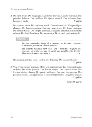 Des mots, des phrases, des textes
46 © Groupe Eyrolles
2. Des vents froids. Des nuages gris. Des climats pluvieux. Des arts nouveaux. Des
grimoires hébreux. Des bas-bleus. Un hymne national. Des accidents fatals.
Leurs pays natals. 9 points
Des combats navals. Des cantiques pascals. Des uniformes kaki. Des graphiques
pluviaux. Des hommes géniaux. Des cours magistraux. Des froids matinaux.
Des amours ﬁliaux. Des temples colossaux. Des gestes théâtraux. Des touristes
estivaux. Des festivals estivaux. Des sons nasaux. Des accords musicaux tonals.
Des quartiers chic (ou chics.) Les feus rois de France. Des incidents banals.
17 points
3. Vous n’êtes que des menteuses ! Elles sont déjà majeures. Les pattes antérieures
du lapin. Des mines joyeuses. Des ﬁllettes pâlottes. Des clameurs folles. Des
femmes ministres falotes. Des poésies vieillottes. Des poses langoureuses. Des
poulettes rousses. Des reparties qui se voulaient spirituelles. Des galères turques.
13 points
Total : 56 points
Attention !
Ne pas confondre l’adjectif « nasaux » et le nom commun
« naseaux », narines de certains animaux.
Les accords musicaux sont dans une « tonalité » majeure ou
mineure. Le pluriel en aux ne paraît pas possible, aﬁn d’éviter
l’homonymie avec « tonneaux ». ■
 