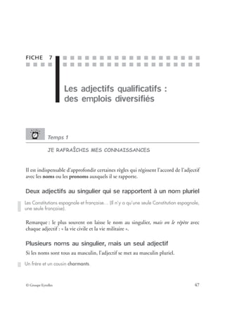 ■ ■ ■ ■
■ ■ ■ ■ ■ ■ ■ ■ ■ ■ ■ ■ ■ ■ ■ ■ ■ ■ ■
■ ■ ■ ■ ■ ■ ■ ■ ■ ■ ■ ■ ■ ■ ■ ■ ■ ■ ■
© Groupe Eyrolles 47
FICHE 7
Les adjectifs qualificatifs :
des emplois diversifiés
Temps 1
JE RAFRAÎCHIS MES CONNAISSANCES
Il est indispensable d’approfondir certaines règles qui régissent l’accord de l’adjectif
avec les noms ou les pronoms auxquels il se rapporte.
Deux adjectifs au singulier qui se rapportent à un nom pluriel
Remarque : le plus souvent on laisse le nom au singulier, mais on le répète avec
chaque adjectif : « la vie civile et la vie militaire ».
Plusieurs noms au singulier, mais un seul adjectif
Si les noms sont tous au masculin, l’adjectif se met au masculin pluriel.
Les Constitutions espagnole et française… (Il n’y a qu’une seule Constitution espagnole,
une seule française).
Un frère et un cousin charmants.
 