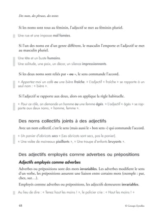 Des mots, des phrases, des textes
48 © Groupe Eyrolles
Si les noms sont tous au féminin, l’adjectif se met au féminin pluriel.
Si l’un des noms est d’un genre différent, le masculin l’emporte et l’adjectif se met
au masculin pluriel.
Si les deux noms sont reliés par « ou », le sens commande l’accord.
Si l’adjectif se rapporte aux deux, alors on applique la règle habituelle.
Des noms collectifs joints à des adjectifs
Avec un nom collectif, c’est le sens (mais aussi le « bon sens ») qui commande l’accord.
Des adjectifs employés comme adverbes ou prépositions
Adjectifs employés comme adverbes
Adverbes ou prépositions sont des mots invariables. Les adverbes modiﬁent le sens
d’un verbe, les prépositions assurent une liaison entre certains mots (exemple : par,
chez, sur…).
Employés comme adverbes ou prépositions, les adjectifs demeurent invariables.
Une rue et une impasse mal famées.
Une tête et un buste humains.
Une solitude, une paix, un décor, un silence impressionnants.
« Apportez-moi un café ou une bière fraîche. » L’adjectif « fraîche » se rapporte à un
seul nom : « bière ».
« Pour ce rôle, on demande un homme ou une femme âgés. » L’adjectif « âgés » se rap-
porte aux deux noms, « homme, femme ».
« Un panier d’abricots secs » (Les abricots sont secs, pas le panier).
« Une volée de moineaux piaillants », « Une troupe d’enfants bruyants ».
Au lieu de dire : « Tenez haut les mains ! », le policier crie : « Haut les mains ! »
 
