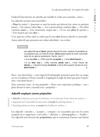© Groupe Eyrolles 49
Les adjectifs qualificatifs : des emplois diversifiés
L’adjectif haut devient un adverbe qui modiﬁe le verbe sous-entendu « tenez ».
Les adjectifs suivants sont invariables :
« Haut les mains ! » (pourtant ce sont les mains qui doivent être mises en position
haute), « Vos injures volent bas », « Les contraventions tombent dru », « Vos idées
s’arrêtent court », « Une moustache coupée ras », « Il s’en met plein les poches »,
« Une maison qui vaut cher ».
C’est après les verbes valoir et coûter que le mot cher devient adverbe et invariable.
Autres adjectifs qui prennent une valeur adverbiale : nu et demi.
Pour « une demi-faute », votre logiciel d’orthographe protestera peut-être en rouge,
car on a tendance à l’heure actuelle à n’appliquer la règle de demi que pour l’expres-
sion « une demi-heure ».
Vous trouverez aussi « la nue-propriété ». Dans cette expression juridique, « nue »
placé devant le nom, s’accorde avec « propriété ».
Adjectifs employés comme préposition
Les adjectifs « attendu », « excepté », « compris » ne s’accordent pas avec les noms
auxquels ils se rapportent, c’est-à-dire : « décision », « photographies », « feuilles ».
Ces adjectifs sont devenus des prépositions, qui se contentent d’assurer une liaison
Astuces
Les adjectifs nu et demi, placés devant le nom, restent invariables et
s’y joignent par un trait d’union. Demi placé après le nom s’accorde
avec lui en genre seulement. Facile, non ? :
« Il va nu-tête », « Elle marche nu-pieds », « Une demi-heure ».
« Il va tête nue », « Elle marche pieds nus », « Une heure et
demie », « Quatre fautes et demie, c’est-à-dire quatre fautes et une
demi-faute ». ■
« Attendu la décision prise par la direction, on ne doit plus fumer dans les couloirs. »
« Apportez-moi l’ensemble du document, excepté les photographies. »
« Dactylographiez ce texte, y compris les feuilles en couleur. »
■■FICHE7■■■
 