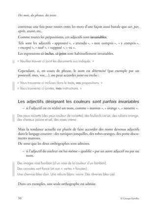 Des mots, des phrases, des textes
50 © Groupe Eyrolles
convenue une fois pour toutes entre les mots d’une façon aussi banale que sur, par,
après, avant, etc.
Comme toutes les prépositions, ces adjectifs sont invariables.
Tels sont les adjectifs « approuvé », « attendu », « non compris », « y compris »,
« excepté », « sauf », « supposé », « vu ».
Les expressions ci-inclus, ci-joint sont habituellement invariables.
Cependant, si, en cours de phrase, le nom est déterminé (par exemple par un
possessif, mes, vos…), on peut accorder joint ou inclus :
Les adjectifs désignant les couleurs sont parfois invariables
– si l’adjectif est en réalité un nom, comme « marron », « orange », « noisette ».
Mais la tendance actuelle est plutôt de faire accorder des noms devenus adjectifs
dans le langage courant : des tuniques jonquilles, des robes oranges, des porte-docu-
ments marrons.
De sorte que les deux orthographes sont admises.
– si l’adjectif de couleur est lui-même « qualiﬁé » par un autre adjectif ou par un
nom.
Dans ces exemples, une seule orthographe est admise.
« Veuillez trouver ci-joint les documents sus-indiqués. »
« Vous trouverez ci-incluses dans le texte, vos propositions. »
« Vous trouverez ci-jointes, mes instructions. »
Des yeux noisette (des yeux couleur de noisette), des foulards cerise, des rubans orange,
des cheveux poivre et sel, des roses crème.
Des images rose bonbon (d’un rose de la couleur d’un bonbon).
Des cravates vert foncé (et non « vertes » foncées).
Une chemise bleu clair. Une reliure blanc ivoire. Des rêveries bleu ciel.
 