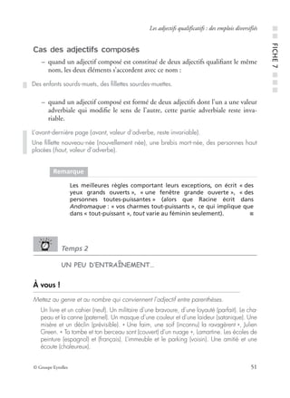 © Groupe Eyrolles 51
Les adjectifs qualificatifs : des emplois diversifiés
Cas des adjectifs composés
– quand un adjectif composé est constitué de deux adjectifs qualiﬁant le même
nom, les deux éléments s’accordent avec ce nom :
– quand un adjectif composé est formé de deux adjectifs dont l’un a une valeur
adverbiale qui modiﬁe le sens de l’autre, cette partie adverbiale reste inva-
riable.
Temps 2
UN PEU D’ENTRAÎNEMENT…
À vous !
Mettez au genre et au nombre qui conviennent l’adjectif entre parenthèses.
Un livre et un cahier (neuf). Un militaire d’une bravoure, d’une loyauté (parfait). Le cha-
peau et la canne (paternel). Un masque d’une couleur et d’une laideur (satanique). Une
misère et un déclin (prévisible). « Une faim, une soif (inconnu) la ravagèrent », Julien
Green. « Ta tombe et ton berceau sont (couvert) d’un nuage », Lamartine. Les écoles de
peinture (espagnol) et (français). L’immeuble et le parking (voisin). Une amitié et une
écoute (chaleureux).
Des enfants sourds-muets, des ﬁllettes sourdes-muettes.
L’avant-dernière page (avant, valeur d’adverbe, reste invariable).
Une ﬁllette nouveau-née (nouvellement née), une brebis mort-née, des personnes haut
placées (haut, valeur d’adverbe).
Remarque
Les meilleures règles comportant leurs exceptions, on écrit « des
yeux grands ouverts », « une fenêtre grande ouverte », « des
personnes toutes-puissantes » (alors que Racine écrit dans
Andromaque : « vos charmes tout-puissants », ce qui implique que
dans « tout-puissant », tout varie au féminin seulement). ■
■■FICHE7■■■
 