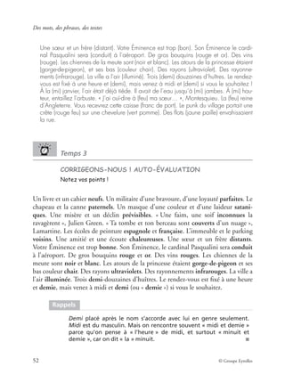 Des mots, des phrases, des textes
52 © Groupe Eyrolles
Une sœur et un frère (distant). Votre Éminence est trop (bon). Son Éminence le cardi-
nal Pasqualini sera (conduit) à l’aéroport. De gros bouquins (rouge et or). Des vins
(rouge). Les chiennes de la meute sont (noir et blanc). Les atours de la princesse étaient
(gorge-de-pigeon), et ses bas (couleur chair). Des rayons (ultraviolet). Des rayonne-
ments (infrarouge). La ville a l’air (illuminé). Trois (demi) douzaines d’huîtres. Le rendez-
vous est ﬁxé à une heure et (demi), mais venez à midi et (demi) si vous le souhaitez !
À la (mi) janvier, l’air était déjà tiède. Il avait de l’eau jusqu’à (mi) jambes. À (mi) hau-
teur, entaillez l’arbuste. « J’ai ouï-dire à (feu) ma sœur… », Montesquieu. La (feu) reine
d’Angleterre. Vous recevrez cette caisse (franc de port). Le punk du village portait une
crête (rouge feu) sur une chevelure (vert pomme). Des ﬂots (jaune paille) envahissaient
la rue.
Temps 3
CORRIGEONS-NOUS ! AUTO-ÉVALUATION
Notez vos points !
Un livre et un cahier neufs. Un militaire d’une bravoure, d’une loyauté parfaites. Le
chapeau et la canne paternels. Un masque d’une couleur et d’une laideur satani-
ques. Une misère et un déclin prévisibles. « Une faim, une soif inconnues la
ravagèrent », Julien Green. « Ta tombe et ton berceau sont couverts d’un nuage »,
Lamartine. Les écoles de peinture espagnole et française. L’immeuble et le parking
voisins. Une amitié et une écoute chaleureuses. Une sœur et un frère distants.
Votre Éminence est trop bonne. Son Éminence, le cardinal Pasqualini sera conduit
à l’aéroport. De gros bouquins rouge et or. Des vins rouges. Les chiennes de la
meute sont noir et blanc. Les atours de la princesse étaient gorge-de-pigeon et ses
bas couleur chair. Des rayons ultraviolets. Des rayonnements infrarouges. La ville a
l’air illuminée. Trois demi-douzaines d’huîtres. Le rendez-vous est ﬁxé à une heure
et demie, mais venez à midi et demi (ou « demie ») si vous le souhaitez.
Rappels
Demi placé après le nom s’accorde avec lui en genre seulement.
Midi est du masculin. Mais on rencontre souvent « midi et demie »
parce qu’on pense à « l’heure » de midi, et surtout « minuit et
demie », car on dit « la » minuit. ■
 