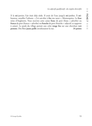 © Groupe Eyrolles 53
Les adjectifs qualificatifs : des emplois diversifiés
À la mi-janvier, l’air était déjà tiède. Il avait de l’eau jusqu’à mi-jambes. À mi-
hauteur, entaillez l’arbuste. « J’ai ouï-dire à feu ma sœur », Montesquieu. La feue
reine d’Angleterre. Vous recevrez cette caisse franc de port (franc > adverbe) ou
franco de port (franco > adverbe) ou franche de port (franche > adjectif, se rapporte
à caisse). Le punk du village portait une crête rouge feu sur une chevelure vert
pomme. Des ﬂots jaune paille envahissaient la rue. 34 points
■■FICHE7■■■
 