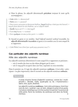 Des mots, des phrases, des textes
56 © Groupe Eyrolles
a) Dans la phrase, les adjectifs déterminatifs précèdent toujours le nom qu’ils
accompagnent :
b) Accord en genre et en nombre. Sauf l’adjectif numéral cardinal invariable, les
adjectifs déterminatifs s’accordent en genre et en nombre avec le nom auquel ils
se rapportent.
Cas particulier des adjectifs numéraux
Rôle des adjectifs numéraux
Les adjectifs numéraux déterminent le nom auquel ils se rapportent en précisant :
– soit le nombre des êtres ou des objets désignés par le nom ;
– soit le rang qu’ils occupent dans une liste, exprimée ou sous-entendue.
Dans le premier cas, il s’agit des adjectifs numéraux cardinaux, (c’est-à-dire « prin-
cipaux » ou plus importants), dans le second cas des adjectifs numéraux ordinaux.
« Cette table » > démonstratif
« Notre avis » > possessif
« Nous avons rencontré ce dénommé Mathieu, lequel Mathieu n’était pas très bavard. »
Lequel placé devant le nom Mathieu, est un adjectif relatif.
« Quelle heure est-il ? » > interrogatif
« Il est cinq heures » > numéral
« Dans quelques minutes je dois partir » > indéﬁni
« Cette ﬁllette/mon chien/par quels pays passerez-vous ? »
Remarque
Il existe d’autres formes d’adjectifs numéraux, comme les « multi-
plicatifs », (double, triple, quadruple) ou les « fractionnaires »
(demi, tiers, quart, dixième).
Les adjectifs numéraux cardinaux, c’est-à-dire principaux, tirent leur
nom du mot « cardinal » qui, en latin, désigne le pivot d’une porte,
l’armature métallique qui à la fois soutient et permet l’ouverture de
cette porte. Parmi les nombres, les cardinaux sont donc les fonda-
mentaux. ■
 