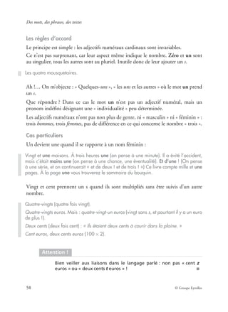 Des mots, des phrases, des textes
58 © Groupe Eyrolles
Les règles d’accord
Le principe est simple : les adjectifs numéraux cardinaux sont invariables.
Ce n’est pas surprenant, car leur aspect même indique le nombre. Zéro et un sont
au singulier, tous les autres sont au pluriel. Inutile donc de leur ajouter un s.
Ah !… On m’objecte : « Quelques-uns », « les uns et les autres » où le mot un prend
un s.
Que répondre ? Dans ce cas le mot un n’est pas un adjectif numéral, mais un
pronom indéﬁni désignant une « individualité » peu déterminée.
Les adjectifs numéraux n’ont pas non plus de genre, ni « masculin » ni « féminin » :
trois hommes, trois femmes, pas de différence en ce qui concerne le nombre « trois ».
Cas particuliers
Un devient une quand il se rapporte à un nom féminin :
Vingt et cent prennent un s quand ils sont multipliés sans être suivis d’un autre
nombre.
Les quatre mousquetaires.
Vingt et une maisons. À trois heures une (on pense à une minute). Il a évité l’accident,
mais c’était moins une (on pense à une chance, une éventualité). Et d’une ! (On pense
à une série, et on continuerait « et de deux ! et de trois ! ») Ce livre compte mille et une
pages. À la page une vous trouverez le sommaire du bouquin.
Quatre-vingts (quatre fois vingt).
Quatre-vingts euros. Mais : quatre-vingt-un euros (vingt sans s, et pourtant il y a un euro
de plus !).
Deux cents (deux fois cent) : « Ils étaient deux cents à courir dans la plaine. »
Cent euros, deux cents euros (100 × 2).
Attention !
Bien veiller aux liaisons dans le langage parlé : non pas « cent z
euros » ou « deux cents t euros » ! ■
 