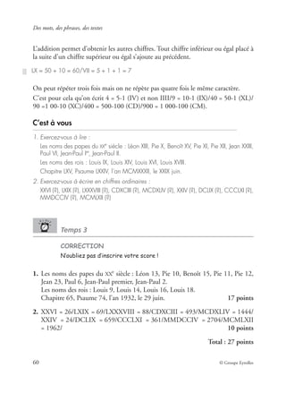 Des mots, des phrases, des textes
60 © Groupe Eyrolles
L’addition permet d’obtenir les autres chiffres. Tout chiffre inférieur ou égal placé à
la suite d’un chiffre supérieur ou égal s’ajoute au précédent.
On peut répéter trois fois mais on ne répète pas quatre fois le même caractère.
C’est pour cela qu’on écrit 4 = 5-1 (IV) et non IIII/9 = 10-1 (IX)/40 = 50-1 (XL)/
90 =1 00-10 (XC)/400 = 500-100 (CD)/900 = 1 000-100 (CM).
C’est à vous
1. Exercez-vous à lire :
Les noms des papes du XXe
siècle : Léon XIII, Pie X, Benoît XV, Pie XI, Pie XII, Jean XXIII,
Paul VI, Jean-Paul Ier
, Jean-Paul II.
Les noms des rois : Louis IX, Louis XIV, Louis XVI, Louis XVIII.
Chapitre LXV, Psaume LXXIV, l’an MCMXXXII, le XXIX juin.
2. Exercez-vous à écrire en chiffres ordinaires :
XXVI (?), LXIX (?), LXXXVIII (?), CDXCIII (?), MCDXLIV (?), XXIV (?), DCLIX (?), CCCLXI (?),
MMDCCIV (?), MCMLXII (?)
Temps 3
CORRECTION
N’oubliez pas d’inscrire votre score !
1. Les noms des papes du XX
e
siècle : Léon 13, Pie 10, Benoît 15, Pie 11, Pie 12,
Jean 23, Paul 6, Jean-Paul premier, Jean-Paul 2.
Les noms des rois : Louis 9, Louis 14, Louis 16, Louis 18.
Chapitre 65, Psaume 74, l’an 1932, le 29 juin. 17 points
2. XXVI = 26/LXIX = 69/LXXXVIII = 88/CDXCIII = 493/MCDXLIV = 1444/
XXIV = 24/DCLIX = 659/CCCLXI = 361/MMDCCIV = 2704/MCMLXII
= 1962/ 10 points
Total : 27 points
LX = 50 + 10 = 60/VII = 5 + 1 + 1 = 7
 