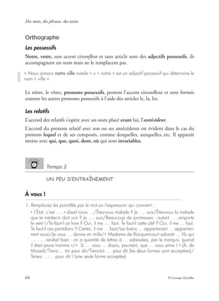 Des mots, des phrases, des textes
64 © Groupe Eyrolles
Orthographe
Les possessifs
Notre, votre, sans accent circonﬂexe et sans article sont des adjectifs possessifs, ils
accompagnent un nom mais ne le remplacent pas.
Le nôtre, le vôtre, pronoms possessifs, portent l’accent circonﬂexe et sont formés
comme les autres pronoms possessifs à l’aide des articles le, la, les.
Les relatifs
L’accord des relatifs s’opère avec un nom placé avant lui, l’antécédent.
L’accord du pronom relatif avec son ou ses antécédents est évident dans le cas du
pronom lequel et de ses composés, comme desquelles, auxquelles, etc. Il apparaît
moins avec qui, que, quoi, dont, où qui sont invariables.
Temps 2
UN PEU D’ENTRAÎNEMENT
À vous !
1. Remplacez les pointillés par le mot ou l’expression qui convient :
« L’État, c’est …. » disait Louis …/Êtes-vous malade ? Je …. suis/Êtes-vous la malade
que le médecin doit voir ? Je …. suis/Beaucoup de promesses : autant …. emporte
le vent !/Te faut-il ce livre ? Oui, il me …. faut. Te faut-il cette clef ? Oui, il me … faut.
Te faut-il ces pantalons ? Certes, il me … faut/Les biens … appartenant … appartien-
nent aussi/Je vous … donne en mille/« Madame de Rocquencourt adorait … ﬁls qui
…. …. rendait bien : on a quantité de lettres à … adressées, par le marquis, quand
il était jeune homme »/« Si … vous … disais, pourtant, que … vous aime ! » (A. de
Musset)/Tiens-… -toi pour dit/Tiens-toi- … pour dit (les deux formes sont acceptées)/
Tenez- …-… pour dit ! (une seule forme acceptée)
« Nous aimons notre ville natale » > « notre » est un adjectif possessif qui détermine le
nom « ville ».
 