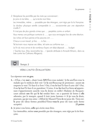 © Groupe Eyrolles 65
Les pronoms
2. Remplacez les pointillés par les mots qui conviennent :
Je joins à ma lettre, …. qu’a écrite mon frère.
Les immeubles, même …. possédés par des étrangers, sont régis par la loi française.
La douleur physique est-elle comparable à ….. occasionnée par une séparation
cruelle ?
Il n’est pas de plus grands crimes que …. perpétrés contre un enfant.
Vous menez une politique contraire à ….. que vous envisagiez lors de votre élection.
Les riches ont leurs peines et les pauvres ont …..
Chacun a son travail, je fais ….. tu fais …..
Tel écrivain nous impose ses idées, tel autre se conforme aux …..
La ﬁn du mois arrive et de nombreux foyers ont déjà dépassé ….. budget.
« Tuez-les tous, Dieu reconnaîtra les… » (parole attribuée à Arnauld Almaric, dans sa
lutte contre les Cathares Albigeois).
Temps 3
VERS L’AUTO-ÉVALUATION
Les réponses sont en gras.
1. « L’État, c’est moi », disait Louis XIV/Êtes-vous malade ? Je le suis/Êtes-vous la
malade que le médecin doit voir ? Je la suis/Beaucoup de promesses : autant en
emporte le vent ! Te faut-il ce livre ? Oui, il me le faut/Te faut-il cette clef ? Oui,
il me la faut/Te faut-il ces pantalons ? Certes, il me les faut/Les biens m’apparte-
nant t’appartiennent aussi/Je vous le donne en mille/« Madame de Rocquen-
court adorait son ﬁls qui le lui rendait bien : on a quantité de lettres à elle
adressées, par le marquis, quand il était jeune homme »/« Si je vous le disais,
pourtant, que je vous aime » (Alfred de Musset)/Tiens-le-toi pour dit. Tiens-toi-
le pour dit (deux formes possibles)/Tenez-vous-le pour dit (une seule forme
acceptée). 22 points
2. Je joins à ma lettre, celle qu’a écrite mon frère.
Les immeubles, même ceux possédés par des étrangers, sont régis par la loi fran-
çaise.
■■FICHE9■■■
 