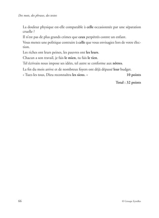 Des mots, des phrases, des textes
66 © Groupe Eyrolles
La douleur physique est-elle comparable à celle occasionnée par une séparation
cruelle ?
Il n’est pas de plus grands crimes que ceux perpétrés contre un enfant.
Vous menez une politique contraire à celle que vous envisagiez lors de votre élec-
tion.
Les riches ont leurs peines, les pauvres ont les leurs.
Chacun a son travail, je fais le mien, tu fais le tien.
Tel écrivain nous impose ses idées, tel autre se conforme aux nôtres.
La ﬁn du mois arrive et de nombreux foyers ont déjà dépassé leur budget.
« Tuez-les tous, Dieu reconnaîtra les siens. » 10 points
Total : 32 points
 