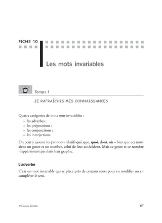 ■ ■ ■ ■
■ ■ ■ ■ ■ ■ ■ ■ ■ ■ ■ ■ ■ ■ ■ ■ ■ ■ ■
■ ■ ■ ■ ■ ■ ■ ■ ■ ■ ■ ■ ■ ■ ■ ■ ■ ■ ■
© Groupe Eyrolles 67
FICHE 10
Les mots invariables
Temps 1
JE RAFRAÎCHIS MES CONNAISSANCES
Quatre catégories de mots sont invariables :
– les adverbes ;
– les prépositions ;
– les conjonctions ;
– les interjections.
On peut y ajouter les pronoms relatifs qui, que, quoi, dont, où – bien que ces mots
aient un genre et un nombre, celui de leur antécédent. Mais ce genre et ce nombre
n’apparaissent pas dans leur graphie.
L’adverbe
C’est un mot invariable qui se place près de certains mots pour en modiﬁer ou en
compléter le sens.
 