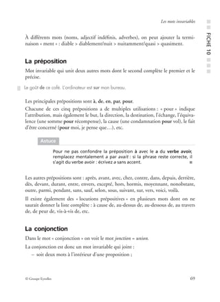 © Groupe Eyrolles 69
Les mots invariables
À différents mots (noms, adjectif indéﬁnis, adverbes), on peut ajouter la termi-
naison « ment » : diable > diablement/nuit > nuitamment/quasi > quasiment.
La préposition
Mot invariable qui unit deux autres mots dont le second complète le premier et le
précise.
Les principales prépositions sont à, de, en, par, pour.
Chacune de ces cinq prépositions a de multiples utilisations : « pour » indique
l’attribution, mais également le but, la direction, la destination, l’échange, l’équiva-
lence (une somme pour récompense), la cause (une condamnation pour vol), le fait
d’être concerné (pour moi, je pense que…), etc.
Les autres prépositions sont : après, avant, avec, chez, contre, dans, depuis, derrière,
dès, devant, durant, entre, envers, excepté, hors, hormis, moyennant, nonobstant,
outre, parmi, pendant, sans, sauf, selon, sous, suivant, sur, vers, voici, voilà.
Il existe également des « locutions prépositives » en plusieurs mots dont on ne
saurait donner la liste complète : à cause de, au-dessus de, au-dessous de, au travers
de, de peur de, vis-à-vis de, etc.
La conjonction
Dans le mot « conjonction » on voit le mot jonction = union.
La conjonction est donc un mot invariable qui joint :
– soit deux mots à l’intérieur d’une proposition ;
Le goût de ce café. L’ordinateur est sur mon bureau.
Astuce
Pour ne pas confondre la préposition à avec le a du verbe avoir,
remplacez mentalement a par avait : si la phrase reste correcte, il
s’agit du verbe avoir : écrivez a sans accent. ■
■■FICHE10■■■
 