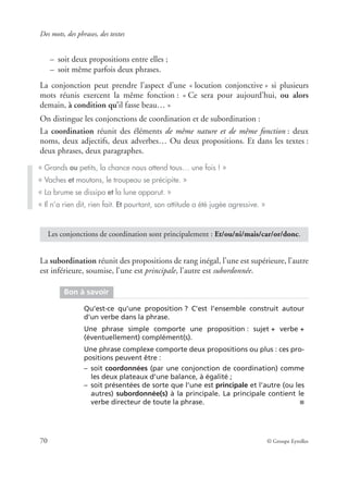 Des mots, des phrases, des textes
70 © Groupe Eyrolles
– soit deux propositions entre elles ;
– soit même parfois deux phrases.
La conjonction peut prendre l’aspect d’une « locution conjonctive » si plusieurs
mots réunis exercent la même fonction : « Ce sera pour aujourd’hui, ou alors
demain, à condition qu’il fasse beau… »
On distingue les conjonctions de coordination et de subordination :
La coordination réunit des éléments de même nature et de même fonction : deux
noms, deux adjectifs, deux adverbes… Ou deux propositions. Et dans les textes :
deux phrases, deux paragraphes.
La subordination réunit des propositions de rang inégal, l’une est supérieure, l’autre
est inférieure, soumise, l’une est principale, l’autre est subordonnée.
« Grands ou petits, la chance nous attend tous… une fois ! »
« Vaches et moutons, le troupeau se précipite. »
« La brume se dissipa et la lune apparut. »
« Il n’a rien dit, rien fait. Et pourtant, son attitude a été jugée agressive. »
Les conjonctions de coordination sont principalement : Et/ou/ni/mais/car/or/donc.
Bon à savoir
Qu’est-ce qu’une proposition ? C’est l’ensemble construit autour
d’un verbe dans la phrase.
Une phrase simple comporte une proposition : sujet + verbe +
(éventuellement) complément(s).
Une phrase complexe comporte deux propositions ou plus : ces pro-
positions peuvent être :
– soit coordonnées (par une conjonction de coordination) comme
les deux plateaux d’une balance, à égalité ;
– soit présentées de sorte que l’une est principale et l’autre (ou les
autres) subordonnée(s) à la principale. La principale contient le
verbe directeur de toute la phrase. ■
 