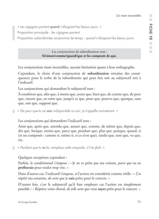 © Groupe Eyrolles 71
Les mots invariables
Les conjonctions étant invariables, aucune hésitation quant à leur orthographe.
Cependant, le choix d’une conjonction de subordination entraîne des consé-
quences pour le verbe de la subordonnée qui peut être soit au subjonctif soit à
l’indicatif.
Les conjonctions qui demandent le subjonctif sont :
À condition que, aﬁn que, à moins que, avant que, bien que, de crainte que, de peur
que, encore que, en sorte que, jusqu’à ce que, pour que, pourvu que, quoique, sans
que, soit que, supposé que.
Les conjonctions qui demandent l’indicatif sont :
Ainsi que, après que, attendu que, autant que, comme, de même que, depuis que,
dès que, lorsque, moins que, parce que, pendant que, plus que, puisque, quand, si
(et ses composés : comme si, même si, si ce n’est que), tandis que, tant que, vu que,
etc.
Quelques exceptions cependant :
Parfois, le conditionnel s’impose : « Je ne te prête pas ma voiture, parce que tu en
proﬁterais pour rouler trop vite. »
Dans d’autres cas, l’indicatif s’impose, si l’action est considérée comme réelle : « J’ai
répété ma sonatine, de sorte que je suis prête pour le concert. »
D’autres fois, c’est le subjonctif qu’il faut employer car l’action est simplement
possible : « Répétez votre choral, de telle sorte que vous soyez prêts pour le concert. »
« Les cigognes partent quand s’éloignent les beaux jours. »
Proposition principale : les cigognes partent.
Proposition subordonnée conjonctive de temps : quand s’éloignent les beaux jours.
Les conjonctions de subordination sont :
Si/sinon/comme/quand/que et les composés de que.
« De peur que tu ne sois indisponible ce soir, je t’appelle maintenant. »
« Pendant que tu es là, remplace cette ampoule, s’il te plaît. » ■■FICHE10■■■
 