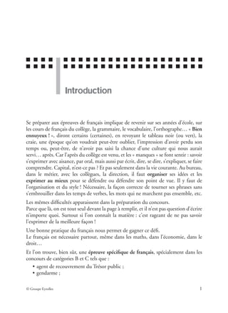 ■ ■ ■ ■ ■ ■ ■ ■ ■ ■ ■ ■ ■ ■ ■ ■ ■ ■ ■ ■ ■ ■ ■
■ ■ ■ ■ ■ ■ ■ ■ ■ ■ ■ ■ ■ ■ ■ ■ ■ ■ ■ ■ ■ ■ ■
© Groupe Eyrolles 1
Introduction
Se préparer aux épreuves de français implique de revenir sur ses années d’école, sur
les cours de français du collège, la grammaire, le vocabulaire, l’orthographe… « Bien
ennuyeux ! », diront certains (certaines), en revoyant le tableau noir (ou vert), la
craie, une époque qu’on voudrait peut-être oublier, l’impression d’avoir perdu son
temps ou, peut-être, de n’avoir pas saisi la chance d’une culture qui nous aurait
servi… après. Car l’après du collège est venu, et les « manques » se font sentir : savoir
s’exprimer avec aisance, par oral, mais aussi par écrit, dire, se dire, s’expliquer, se faire
comprendre. Capital, n’est-ce pas ? Et pas seulement dans la vie courante. Au bureau,
dans le métier, avec les collègues, la direction, il faut organiser ses idées et les
exprimer au mieux pour se défendre ou défendre son point de vue. Il y faut de
l’organisation et du style ! Nécessaire, la façon correcte de tourner ses phrases sans
s’embrouiller dans les temps de verbes, les mots qui ne marchent pas ensemble, etc.
Les mêmes difﬁcultés apparaissent dans la préparation du concours.
Parce que là, on est tout seul devant la page à remplir, et il n’est pas question d’écrire
n’importe quoi. Surtout si l’on connaît la matière : c’est rageant de ne pas savoir
l’exprimer de la meilleure façon !
Une bonne pratique du français nous permet de gagner ce déﬁ.
Le français est nécessaire partout, même dans les maths, dans l’économie, dans le
droit…
Et l’on trouve, bien sûr, une épreuve spéciﬁque de français, spécialement dans les
concours de catégories B et C tels que :
• agent de recouvrement du Trésor public ;
• gendarme ;
 
