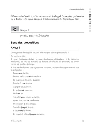 © Groupe Eyrolles 73
Les mots invariables
Ô ! désormais réservé à la poésie, exprime aussi bien l’appel, l’invocation, que la crainte
ou la douleur : « Ô rage, ô désespoir, ô vieillesse ennemie ! » (Corneille, Le Cid).
Temps 2
UN PEU D’ENTRAÎNEMENT
Sens des prépositions
À vous !
Quels genres de rapports peuvent être indiqués par les prépositions ?
En voici une liste :
Rapport d’attribution, de but, de cause, de direction, d’étendue spatiale, d’étendue
temporelle, de lieu, de manière, de matière, de moyen, de propriété, de prove-
nance, de qualité, de temps.
À la suite de chacune des expressions suivantes, indiquez le rapport marqué par
la préposition :
Parler avec facilité.
Donner sa fortune au musée local.
La chance de travailler chez soi.
Extraire l’or de la mine.
Agir par dévouement.
La maison de mon ami.
Un lit en fer.
Travailler pour nourrir sa famille.
Après trois jours de randonnée.
Une maison à deux étages.
Travailler jusqu’à la nuit.
Il court vers la liberté.
La propriété s’étend jusqu’à la rivière.
■■FICHE10■■■
 