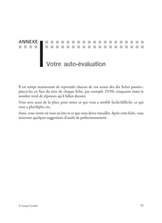 ■ ■ ■ ■
■ ■ ■ ■ ■ ■ ■ ■ ■ ■ ■ ■ ■ ■ ■ ■ ■ ■ ■
■ ■ ■ ■ ■ ■ ■ ■ ■ ■ ■ ■ ■ ■ ■ ■ ■ ■ ■
© Groupe Eyrolles 75
ANNEXE
Votre auto-évaluation
Il est temps maintenant de reprendre chacun de vos scores des dix ﬁches passées :
placez-les en face du titre de chaque ﬁche, par exemple 25/50, cinquante étant le
nombre total de réponses qu’il fallait donner.
Vous avez aussi de la place pour noter ce qui vous a semblé facile/difﬁcile, ce qui
vous a plu/déplu, etc.
Ainsi, vous verrez où vous en êtes et ce que vous devez travailler. Après cette ﬁche, vous
trouverez quelques suggestions d’outils de perfectionnement.
 