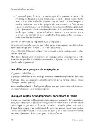 Des mots, des phrases, des textes
78 © Groupe Eyrolles
– Pronominal quand le verbe est accompagné d’un pronom personnel. Ce
pronom peut désigner la même personne que le sujet : « Je me redresse facile-
ment. » Il est alors « réﬂéchi » (comme dans un miroir) ou « réciproque » si
plusieurs sujets font une action qui passe des uns aux autres : « Pierre et Jean
s’aident mutuellement. » Ce pronom peut n’avoir aucune fonction grammati-
cale : « Je m’enfuis. » Mais le verbe s’utilise ainsi, il est pronominal par nature,
on dit « par essence », comme « s’enfuir », « s’emparer », « se lamenter », « se
souvenir ». Le pronom est alors « explétif », il fait corps, il fait sens avec le
verbe dont il est indissociable.
Le verbe est personnel ou impersonnel, ou d’emploi tel :
La forme impersonnelle concerne des verbes qui ne se conjuguent qu’à la troisième
personne du singulier : « il pleut », « il tombe de la pluie ».
Dans « il tombe de la pluie », il peut être considéré comme sujet apparent et pluie
comme sujet réel.
Mais dans « il pleut », il n’est même pas un sujet apparent, il fait corps avec le verbe
dont il est inséparable, et c’est la locution entière, « il pleut » ou « il faut » qui cons-
titue le verbe impersonnel.
Les différents groupes de conjugaison
1er
groupe > inﬁnitif en er.
2e
groupe > inﬁnitif en ir avec participe présent en issant (Exemple : ﬁnir > ﬁnissant).
3e
groupe > tous les autres sans oublier les verbes en ir avec participe présent en ant
(Exemple : partir > partant).
Verbes auxiliaires (avoir et être) qui, en plus de leur sens propre, servent à conjuguer
les autres verbes dans leurs temps composés.
Quelques règles orthographiques concernant le verbe
Si vous avez beaucoup oublié, reportez-vous aux pages spécialisées de votre diction-
naire, vous y trouverez le détail des conjugaisons des verbes en eler et en eter, en cer,
en ier, en ger, en ayer, eyer, yer, les verbes en indre et en soudre qui ne conservent le
d qu’au futur simple et au conditionnel, les verbes en aître et en oître qui gardent
l’accent circonﬂexe quand le i du radical est suivi d’un t, sans oublier becqueter,
banqueter, épousseter, fureter et un grand nombre d’autres.
 