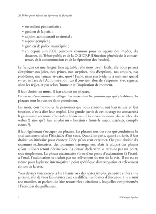 30 fiches pour réussir les épreuves de français
2 © Groupe Eyrolles
• surveillant pénitentiaire ;
• gardien de la paix ;
• adjoint administratif territorial ;
• sapeur-pompier ;
• gardien de police municipale ;
• et, depuis juin 2008, concours commun pour les agents des impôts, des
douanes, du Trésor public et de la DGCCRF (Direction générale de la concur-
rence, de la consommation et de la répression des fraudes).
Le français est une langue bien agréable ; elle nous paraît facile, elle nous permet
d’exprimer nos joies, nos peines, nos surprises, nos déceptions, nos amours, nos
problèmes, une langue vivante, quoi ! Facile, mais pas évidente à maîtriser quand
on est en face de l’Administration, car il convient alors de s’exprimer avec rigueur,
selon les règles, et pas selon l’humeur et l’inspiration du moment.
Il faut choisir ses mots. Il faut choisir ses phrases.
Un texte, c’est comme un village. Les mots sont les personnages qui y habitent, les
phrases sont les rues où ils se promènent.
Les mots, comme toutes les personnes que nous croisons, ont leur nature et leur
fonction, c’est-à-dire leur emploi. Une grande partie de cet ouvrage est consacrée à
la grammaire des mots, c’est-à-dire à leur nature (sont-ils des noms, des articles, des
verbes ?) ainsi qu’à leur emploi ou « fonction » (sont-ils sujets, attributs, complé-
ments ?).
Il faut également s’occuper des phrases. Les phrases sont des rues qui conduisent les
unes aux autres selon l’itinéraire d’un texte. Quand on parle, quand on écrit, il faut
choisir un itinéraire pour énoncer l’idée qu’on veut exprimer. On peut choisir des
tournures exclamatives, des tournures interrogatives. Mais la plupart des phrases
qu’on utilisera seront déclaratives. La phrase déclarative se termine par un point,
tout simplement. La phrase exclamative s’orne d’un point d’exclamation (à l’écrit).
À l’oral, l’exclamation se traduit par un relèvement du ton de la voix. Il en est de
même pour la phrase interrogative : point spéciﬁque d’interrogation et relèvement
du ton de la voix.
Vous devriez vous exercer à lire à haute voix des textes simples, peut-être en les enre-
gistrant, aﬁn de vous familiariser avec ces différentes formes d’élocution. Il y a aussi
une manière, en parlant, de faire ressortir les « citations », lesquelles sont présentées
à l’écrit par des guillemets.
 