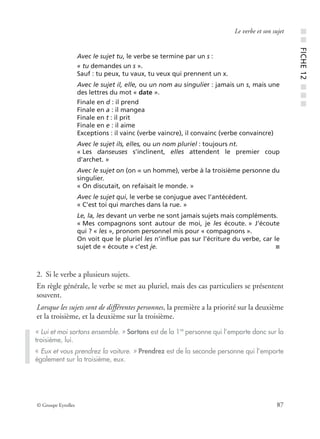 © Groupe Eyrolles 87
Le verbe et son sujet
2. Si le verbe a plusieurs sujets.
En règle générale, le verbe se met au pluriel, mais des cas particuliers se présentent
souvent.
Lorsque les sujets sont de différentes personnes, la première a la priorité sur la deuxième
et la troisième, et la deuxième sur la troisième.
Avec le sujet tu, le verbe se termine par un s :
« tu demandes un s ».
Sauf : tu peux, tu vaux, tu veux qui prennent un x.
Avec le sujet il, elle, ou un nom au singulier : jamais un s, mais une
des lettres du mot « date ».
Finale en d : il prend
Finale en a : il mangea
Finale en t : il prit
Finale en e : il aime
Exceptions : il vainc (verbe vaincre), il convainc (verbe convaincre)
Avec le sujet ils, elles, ou un nom pluriel : toujours nt.
« Les danseuses s’inclinent, elles attendent le premier coup
d’archet. »
Avec le sujet on (on = un homme), verbe à la troisième personne du
singulier.
« On discutait, on refaisait le monde. »
Avec le sujet qui, le verbe se conjugue avec l’antécédent.
« C’est toi qui marches dans la rue. »
Le, la, les devant un verbe ne sont jamais sujets mais compléments.
« Mes compagnons sont autour de moi, je les écoute. » J’écoute
qui ? « les », pronom personnel mis pour « compagnons ».
On voit que le pluriel les n’inﬂue pas sur l’écriture du verbe, car le
sujet de « écoute » c’est je. ■
« Lui et moi sortons ensemble. » Sortons est de la 1re
personne qui l’emporte donc sur la
troisième, lui.
« Eux et vous prendrez la voiture. » Prendrez est de la seconde personne qui l’emporte
également sur la troisième, eux.
■■FICHE12■■■
 