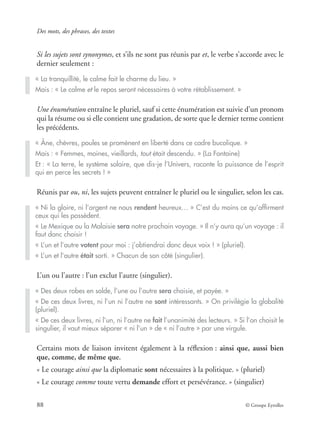 Des mots, des phrases, des textes
88 © Groupe Eyrolles
Si les sujets sont synonymes, et s’ils ne sont pas réunis par et, le verbe s’accorde avec le
dernier seulement :
Une énumération entraîne le pluriel, sauf si cette énumération est suivie d’un pronom
qui la résume ou si elle contient une gradation, de sorte que le dernier terme contient
les précédents.
Réunis par ou, ni, les sujets peuvent entraîner le pluriel ou le singulier, selon les cas.
L’un ou l’autre : l’un exclut l’autre (singulier).
Certains mots de liaison invitent également à la réﬂexion : ainsi que, aussi bien
que, comme, de même que.
« Le courage ainsi que la diplomatie sont nécessaires à la politique. » (pluriel)
« Le courage comme toute vertu demande effort et persévérance. » (singulier)
« La tranquillité, le calme fait le charme du lieu. »
Mais : « Le calme et le repos seront nécessaires à votre rétablissement. »
« Âne, chèvres, poules se promènent en liberté dans ce cadre bucolique. »
Mais : « Femmes, moines, vieillards, tout était descendu. » (La Fontaine)
Et : « La terre, le système solaire, que dis-je l’Univers, raconte la puissance de l’esprit
qui en perce les secrets ! »
« Ni la gloire, ni l’argent ne nous rendent heureux… » C’est du moins ce qu’afﬁrment
ceux qui les possèdent.
« Le Mexique ou la Malaisie sera notre prochain voyage. » Il n’y aura qu’un voyage : il
faut donc choisir !
« L’un et l’autre votent pour moi : j’obtiendrai donc deux voix ! » (pluriel).
« L’un et l’autre était sorti. » Chacun de son côté (singulier).
« Des deux robes en solde, l’une ou l’autre sera choisie, et payée. »
« De ces deux livres, ni l’un ni l’autre ne sont intéressants. » On privilégie la globalité
(pluriel).
« De ces deux livres, ni l’un, ni l’autre ne fait l’unanimité des lecteurs. » Si l’on choisit le
singulier, il vaut mieux séparer « ni l’un » de « ni l’autre » par une virgule.
 