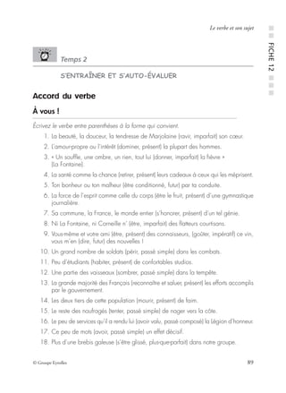 © Groupe Eyrolles 89
Le verbe et son sujet
Temps 2
S’ENTRAÎNER ET S’AUTO-ÉVALUER
Accord du verbe
À vous !
Écrivez le verbe entre parenthèses à la forme qui convient.
01. La beauté, la douceur, la tendresse de Marjolaine (ravir, imparfait) son cœur.
02. L’amour-propre ou l’intérêt (dominer, présent) la plupart des hommes.
03. « Un soufﬂe, une ombre, un rien, tout lui (donner, imparfait) la ﬁèvre »
(La Fontaine).
04. La santé comme la chance (retirer, présent) leurs cadeaux à ceux qui les méprisent.
05. Ton bonheur ou ton malheur (être conditionné, futur) par ta conduite.
06. La force de l’esprit comme celle du corps (être le fruit, présent) d’une gymnastique
journalière.
07. Sa commune, la France, le monde entier (s’honorer, présent) d’un tel génie.
08. Ni La Fontaine, ni Corneille n’ (être, imparfait) des ﬂatteurs courtisans.
09. Vous-même et votre ami (être, présent) des connaisseurs, (goûter, impératif) ce vin,
vous m’en (dire, futur) des nouvelles !
10. Un grand nombre de soldats (périr, passé simple) dans les combats.
11. Peu d’étudiants (habiter, présent) de confortables studios.
12. Une partie des vaisseaux (sombrer, passé simple) dans la tempête.
13. La grande majorité des Français (reconnaître et saluer, présent) les efforts accomplis
par le gouvernement.
14. Les deux tiers de cette population (mourir, présent) de faim.
15. Le reste des naufragés (tenter, passé simple) de nager vers la côte.
16. Le peu de services qu’il a rendu lui (avoir valu, passé composé) la Légion d’honneur.
17. Ce peu de mots (avoir, passé simple) un effet décisif.
18. Plus d’une brebis galeuse (s’être glissé, plus-que-parfait) dans notre groupe.
■■FICHE12■■■
 