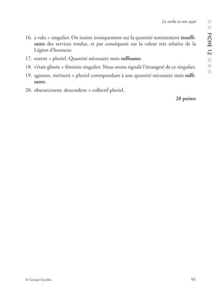 © Groupe Eyrolles 91
Le verbe et son sujet
16. a valu > singulier. On insiste ironiquement sur la quantité notoirement insufﬁ-
sante des services rendus, et par conséquent sur la valeur très relative de la
Légion d’honneur.
17. eurent > pluriel. Quantité nécessaire mais sufﬁsante.
18. s’était glissée > féminin singulier. Nous avons signalé l’étrangeté de ce singulier.
19. agissent, méritent > pluriel correspondant à une quantité nécessaire mais sufﬁ-
sante.
20. obscurcissent, descendent > collectif pluriel.
20 points
■■FICHE12■■■
 