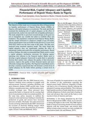 International Journal of Trend in Scientific Research and Development (IJTSRD)
Volume 8 Issue 1, January-February 2024 Available Online: www.ijtsrd.com e-ISSN: 2456 – 6470
@ IJTSRD | Unique Paper ID – IJTSRD61356 | Volume – 8 | Issue – 1 | Jan-Feb 2024 Page 175
Financial Risk, Capital Adequacy and Liquidity
Performance of Deposit Money Banks in Nigeria
Odinaka Frank Igbojindu, Gloria Ogochukwu Okafor, Chinedu Jonathan Ndubuisi
Department of Accountancy, Nnamdi Azikiwe University, Awka, Nigeria
ABSTRACT
The objective of this study was to examine the effect of financial risk
on liquidity performance of Deposit Money Banks (DMBs) in
Nigeria, with capital adequacy as a moderator. The study specifically
examined the mediating role of capital adequacy on the effect of
operational risk, market risk and credit risk on liquidity performance.
The study adopted the ex-post facto research design; as the goal was
not to manipulate any variable but rather to establish effect and
mediation. The population comprised listed Deposit Money Banks
and the sample restricted to a purposive sample of ten (10) banks
whose annual reports were accessible for the period of 13 years from
2010-2022 which was the time scope of this study. The data were
analysed using structural equation model. The study found that
capital adequacy does not significantly mediate the effect of
operational, market and credit risks on liquidity performance. Based
on these findings, the study recommended that: Banks need to create
a capital adequacy mechanism necessary for hedging against
operating risks inherent in the financial market; Banks need to
develop a capital adequacy framework to guide them to optimally
disclose their market risks, enhance the quality of their disclosure
practices, improve the quality of their financial reports and more
efficiently manage their liquidity; The Nigerian Central Bank need to
develop a statutory requirement that will demand a certain level of
capital adequacy by the banks before granting a certain level of
credit.
KEYWORDS: Financial Risk, Capital Adequacy and Liquidity
Performance
How to cite this paper: Odinaka Frank
Igbojindu | Gloria Ogochukwu Okafor |
Chinedu Jonathan Ndubuisi "Financial
Risk, Capital Adequacy and Liquidity
Performance of Deposit Money Banks in
Nigeria" Published
in International
Journal of Trend in
Scientific Research
and Development
(ijtsrd), ISSN:
2456-6470,
Volume-8 | Issue-1,
February 2024, pp.175-186, URL:
www.ijtsrd.com/papers/ijtsrd61356.pdf
Copyright © 2024 by author (s) and
International Journal of Trend in
Scientific Research and Development
Journal. This is an
Open Access article
distributed under the
terms of the Creative Commons
Attribution License (CC BY 4.0)
(http://creativecommons.org/licenses/by/4.0)
1. INTRODUCTION
More than a decade after the 2008 financial crisis,
Nigeria’s banking sector continues to grapple with
macroeconomic pressures including declining real
gross domestic product (GDP) growth rates, rising
inflation, unemployment rates, and fluctuating naira-
to-dollar exchange rates. These pressures have
exposed the banks to financial risk by creating high
level of uncertainties in their investment portfolio. At
the same time, policy measures to stabilize the
financial system and increase lending to stimulate the
production of goods and services have increased
pressures on banks. The banks’ fees and commission
income are being stifled also by the CBN’s downward
fee revisions of electronic banking charges which
were designed to ensure the protection of consumer
rights (Yousef, Taha and Muhmad, 2022).
The issue of liquidity for organizations is very vital to
the existence of any organization especially the
deposit money banks. However, illiquidity of banks
can lead to loss of businesses thereby reducing the
potential of earnings and profitability. This is because
high liquidity position of banks helps them to meet up
with the obligations of which some lead to funding of
loans and advances that could aid the bank to earn
income in form of interests and loans.
Profitability is also being dampened by the Cash
Reserve Requirement (CRR), which, at 27.5 percent,
is among the highest in the world. The CRR requires
banks to keep an increasing amount of local-currency
deposits with the central bank, and restricts their
ability to lend as these reserves are only available for
intervention funds (Ali and Dhiman, 2019).
IJTSRD61356
 