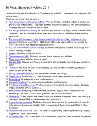 30 Finest Stumbles Involving 2011
Here is our list of your Stumbles of most Stumbles so far inside 2011. A new ridiculous mixture of 190
stumble titans.
Check out your primary that we came to :
1. Keen Masturbator rised his very own Drink. Well now if that do not defeat just about all while our
    granny would certainly state. The person identifies himself while zealous. This particular zealous
    fan associated with self Rophy'd himself. Keen.
2. The throughout the world wealthy list. perhaps it was intended as a helpful device however for me
    personally.... We will just state some stick out within the audience. I found that a new humbling
    experience.
3. The energy with the system to alter the way in which all of us work , live , participate in , and
    Learn john Chambers september 7 , 2005. Durch address by way of address he expected the
    longer term with the net. Absolutely essential examine !
4. 100 sites to down load a number of things. Another new characteristic of this list is always that it
    really is regularly changes.
5. PhrasIn. Personally editing that works.
6. Sitemap generator XML. This particular neat device has over five ,500 likes.
7. All our faves. prime websites all in one place.
8. Just add Balls. Because everything is greater along with tennis balls inside it. Do you have tennis
    balls ?
9. Project quit Ass. Give me some knuckles! today we could provide one another your brother
    closed fist also on the web.
10. Pick-up collections Generator. Just rely on them for your own danger.
11. Google Panda. Panda bring up to date started brand-new recommendations for web sites.
12. Tameri Guide for authors latina term useful resource.
13. Learn out there Loud. Free audiobook understanding useful resource.
14. A existence with out Facebook. We all know we can't live with out yahoo and google. Could you
    imagine existence with out facebook ?
15. Startup Nation. Everything you should make a business. Easy-to-follow, functional info on
    whatever you will need to start out and grow your own successful business.
16. SmashApps. 30 web sites for free e book downloads available. Category's incorporate running a
    blog ideas , Google/SEO, social networking plus much more !
17. If you enjoy that backwards. That is way too sweet as an example did you know that if you enjoy
    fairly woman in the opposite direction that it is regarding rich Gere turning Julia Roberts into a
    prostitute ?
18. Wordpress cms cheats and Tricks. This can be a awesome tiny find that consists of style cheats ,
    suggestions , ideas , and courses.
19. My favored Word. Your chosen terms in your own terms. I enjoy that. Look at the site and you will
 