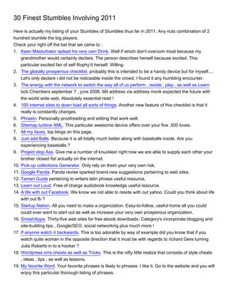 30 Finest Stumbles Involving 2011
Here is actually my listing of your Stumbles of Stumbles thus far in 2011. Any nuts combination of 2
hundred stumble the big players.
Check your right off the bat that we came to :
1. Keen Masturbator spiked his very own Drink. Well if which don't overcom most because my
    grandmother would certainly declare. The person describes herself because excited. This
    particular excited fan of self Rophy'd herself. Willing.
2. The globally prosperous checklist. probably this is intended to be a handy device but for myself....
    Let's only declare i did not be noticeable inside the crowd. I found it any humbling encounter.
3. The energy with the network to switch the way all of us perform , reside , play , as well as Learn
    bob Chambers september 7 , june 2006. Mit address via address monk expected the future with
    the world wide web. Absolutely essential read !
4. 100 internet sites to down load all sorts of things. Another new feature of this checklist is that it
    really is constantly changes.
5. PhrasIn. Personally proofreading and editing that work well.
6. Sitemap turbine XML. This particular awesome device offers over your five ,500 loves.
7. All my faves. top blogs on this page.
8. Just add Balls. Because it is all totally much better along with baseballs inside. Are you
    experiencing baseballs ?
9. Project stop Ass. Give me a number of knuckles! right now we are able to supply each other your
    brother closed fist actually on the internet.
10. Pick-up collections Generator. Only rely on them your very own risk.
11. Google Panda. Panda revise sparked brand-new suggestions pertaining to web sites.
12. Tameri Guide pertaining to writers latin phrase useful resource.
13. Learn out Loud. Free of charge audiobook knowledge useful resource.
14. A life with out Facebook. We know we not able to reside with out yahoo. Could you think about life
    with out fb ?
15. Startup Nation. All you need to make a organization. Easy-to-follow, useful home all you could
    could ever want to start out as well as increase your very own prosperous organization.
16. SmashApps. Thirty-five web sites for free ebook downloads. Category's incorporate blogging and
    site-building tips , Google/SEO, social networking plus much more !
17. If anyone watch it backwards. This is too adorable by way of example did you know that if you
    watch quite woman in the opposite direction that it must be with regards to richard Gere turning
    Julia Roberts in to a hooker ?
18. Wordpress cms cheats as well as Tricks. This is the nifty little realize that consists of style cheats
    , ideas , tips , as well as lessons.
19. My favorite Word. Your favorite phrases is likely to phrases. I like it. Go to the website and you will
    enjoy this particular thorough listing of phrases.
 