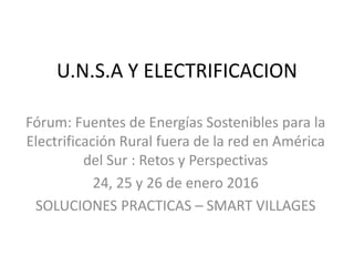 U.N.S.A Y ELECTRIFICACION
Fórum: Fuentes de Energías Sostenibles para la
Electrificación Rural fuera de la red en América
del Sur : Retos y Perspectivas
24, 25 y 26 de enero 2016
SOLUCIONES PRACTICAS – SMART VILLAGES
 
