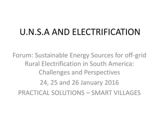 U.N.S.A AND ELECTRIFICATION
Forum: Sustainable Energy Sources for off-grid
Rural Electrification in South America:
Challenges and Perspectives
24, 25 and 26 January 2016
PRACTICAL SOLUTIONS – SMART VILLAGES
 