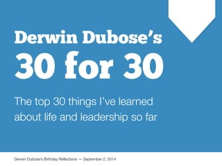 ! 
! 
Derwin Dubose’s 
30 for 30 
The top 30 things I’ve learned 
about life and leadership so far 
Derwin Dubose’s Birthday Reflections — September 2, 2014 
 