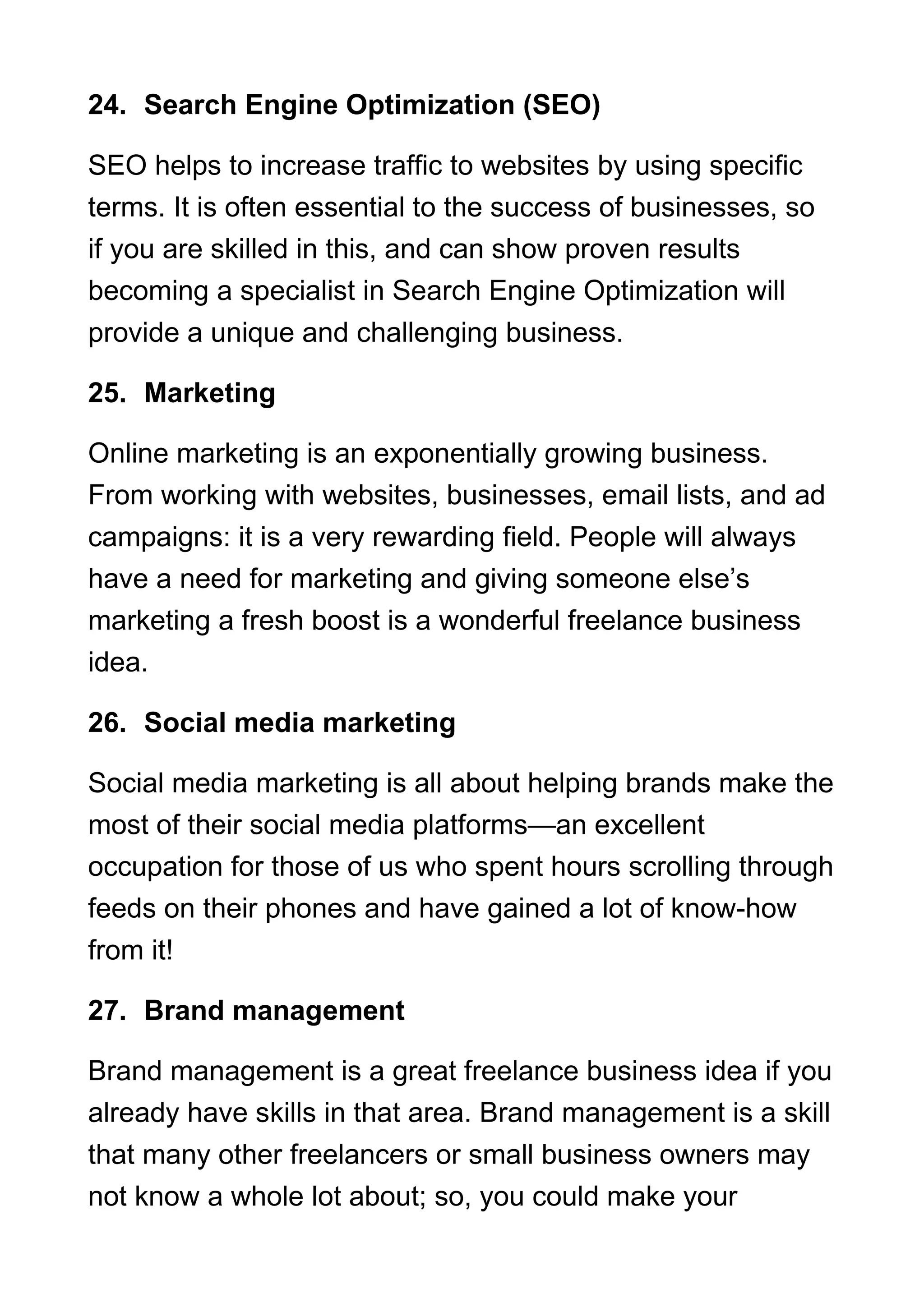 24. Search Engine Optimization (SEO)
SEO helps to increase traffic to websites by using specific
terms. It is often essential to the success of businesses, so
if you are skilled in this, and can show proven results
becoming a specialist in Search Engine Optimization will
provide a unique and challenging business.
25. Marketing
Online marketing is an exponentially growing business.
From working with websites, businesses, email lists, and ad
campaigns: it is a very rewarding field. People will always
have a need for marketing and giving someone else’s
marketing a fresh boost is a wonderful freelance business
idea.
26. Social media marketing
Social media marketing is all about helping brands make the
most of their social media platforms—an excellent
occupation for those of us who spent hours scrolling through
feeds on their phones and have gained a lot of know-how
from it!
27. Brand management
Brand management is a great freelance business idea if you
already have skills in that area. Brand management is a skill
that many other freelancers or small business owners may
not know a whole lot about; so, you could make your
 