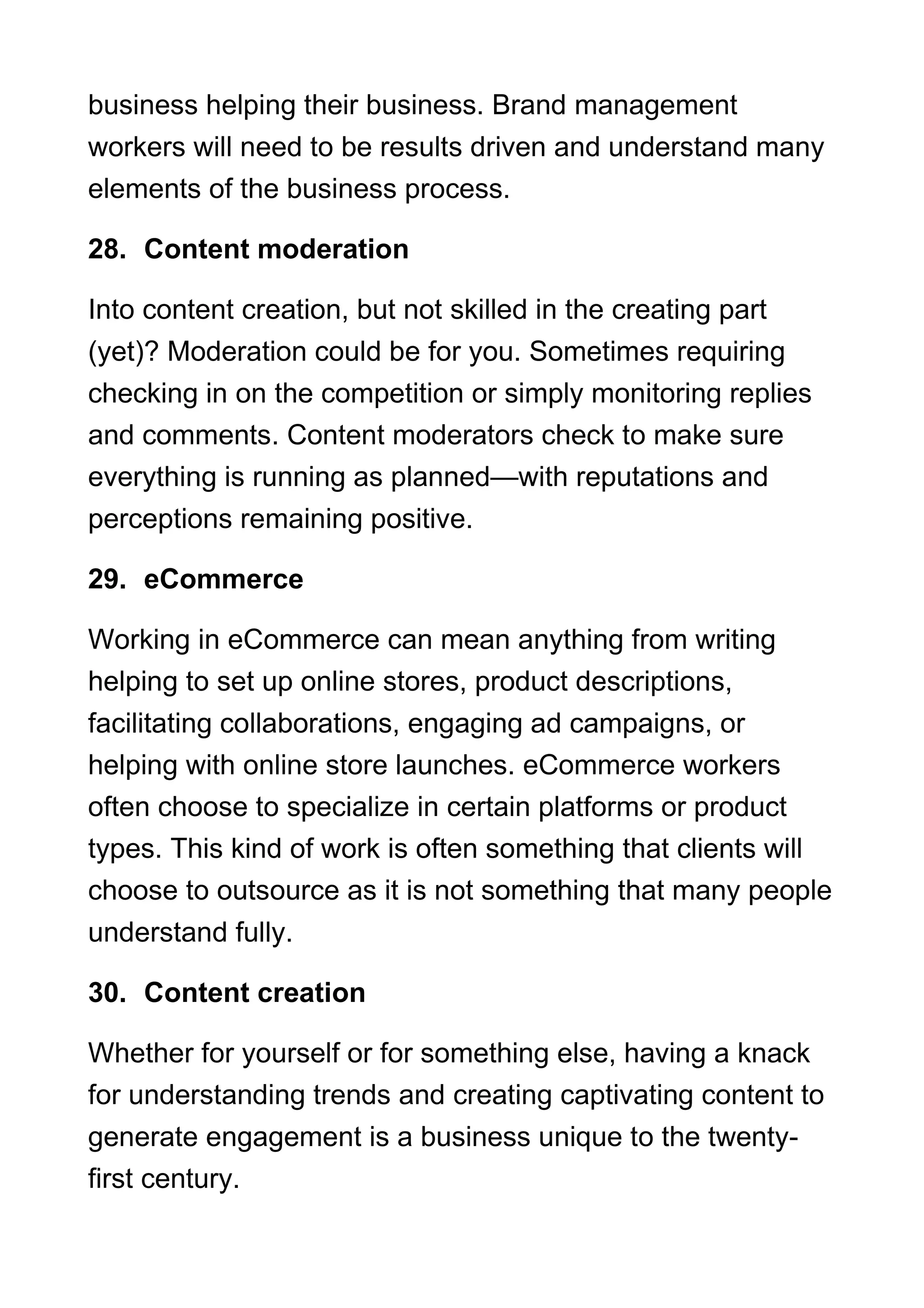business helping their business. Brand management
workers will need to be results driven and understand many
elements of the business process.
28. Content moderation
Into content creation, but not skilled in the creating part
(yet)? Moderation could be for you. Sometimes requiring
checking in on the competition or simply monitoring replies
and comments. Content moderators check to make sure
everything is running as planned—with reputations and
perceptions remaining positive.
29. eCommerce
Working in eCommerce can mean anything from writing
helping to set up online stores, product descriptions,
facilitating collaborations, engaging ad campaigns, or
helping with online store launches. eCommerce workers
often choose to specialize in certain platforms or product
types. This kind of work is often something that clients will
choose to outsource as it is not something that many people
understand fully.
30. Content creation
Whether for yourself or for something else, having a knack
for understanding trends and creating captivating content to
generate engagement is a business unique to the twenty-
first century.
 
