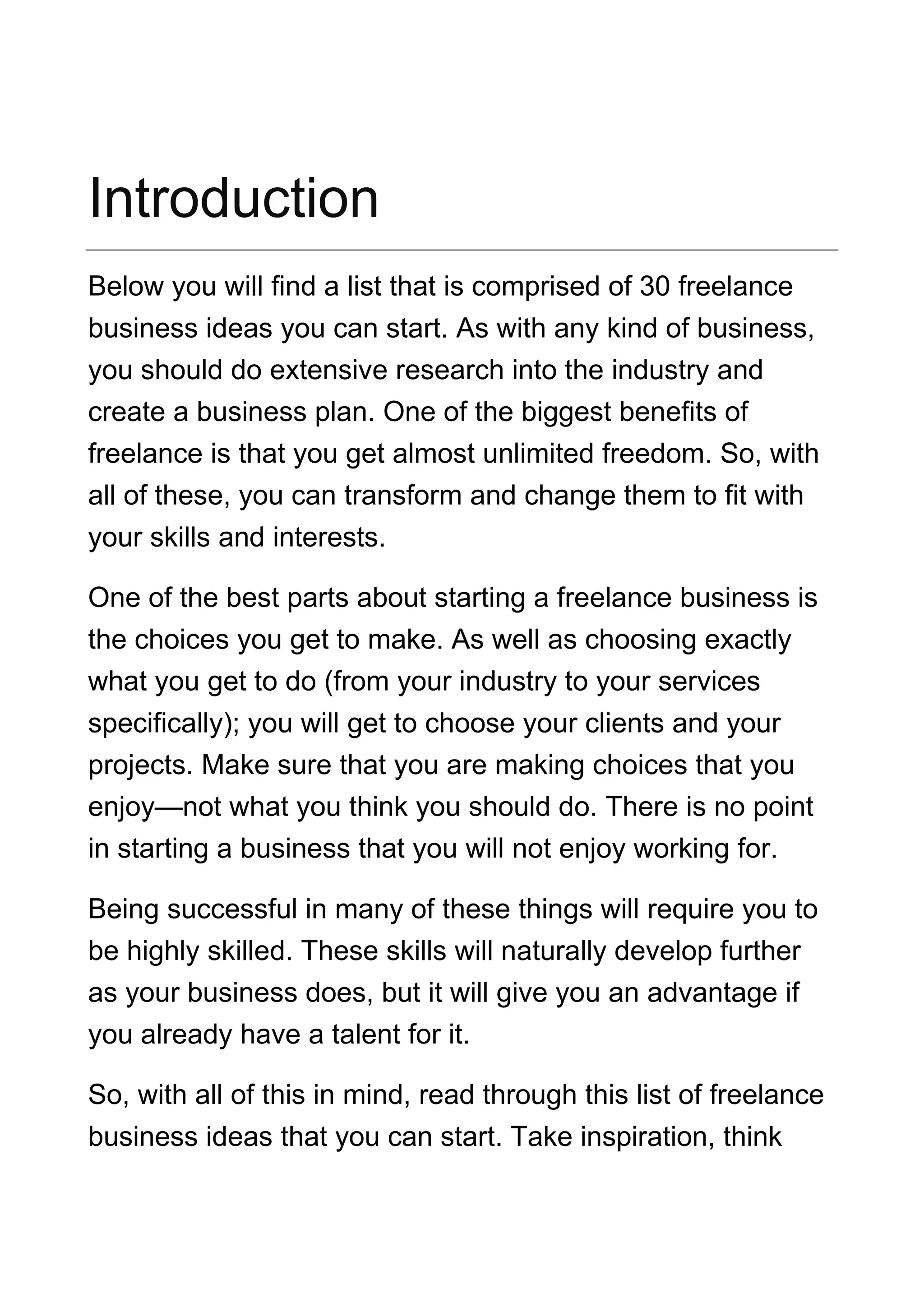 Introduction
Below you will find a list that is comprised of 30 freelance
business ideas you can start. As with any kind of business,
you should do extensive research into the industry and
create a business plan. One of the biggest benefits of
freelance is that you get almost unlimited freedom. So, with
all of these, you can transform and change them to fit with
your skills and interests.
One of the best parts about starting a freelance business is
the choices you get to make. As well as choosing exactly
what you get to do (from your industry to your services
specifically); you will get to choose your clients and your
projects. Make sure that you are making choices that you
enjoy—not what you think you should do. There is no point
in starting a business that you will not enjoy working for.
Being successful in many of these things will require you to
be highly skilled. These skills will naturally develop further
as your business does, but it will give you an advantage if
you already have a talent for it.
So, with all of this in mind, read through this list of freelance
business ideas that you can start. Take inspiration, think
 