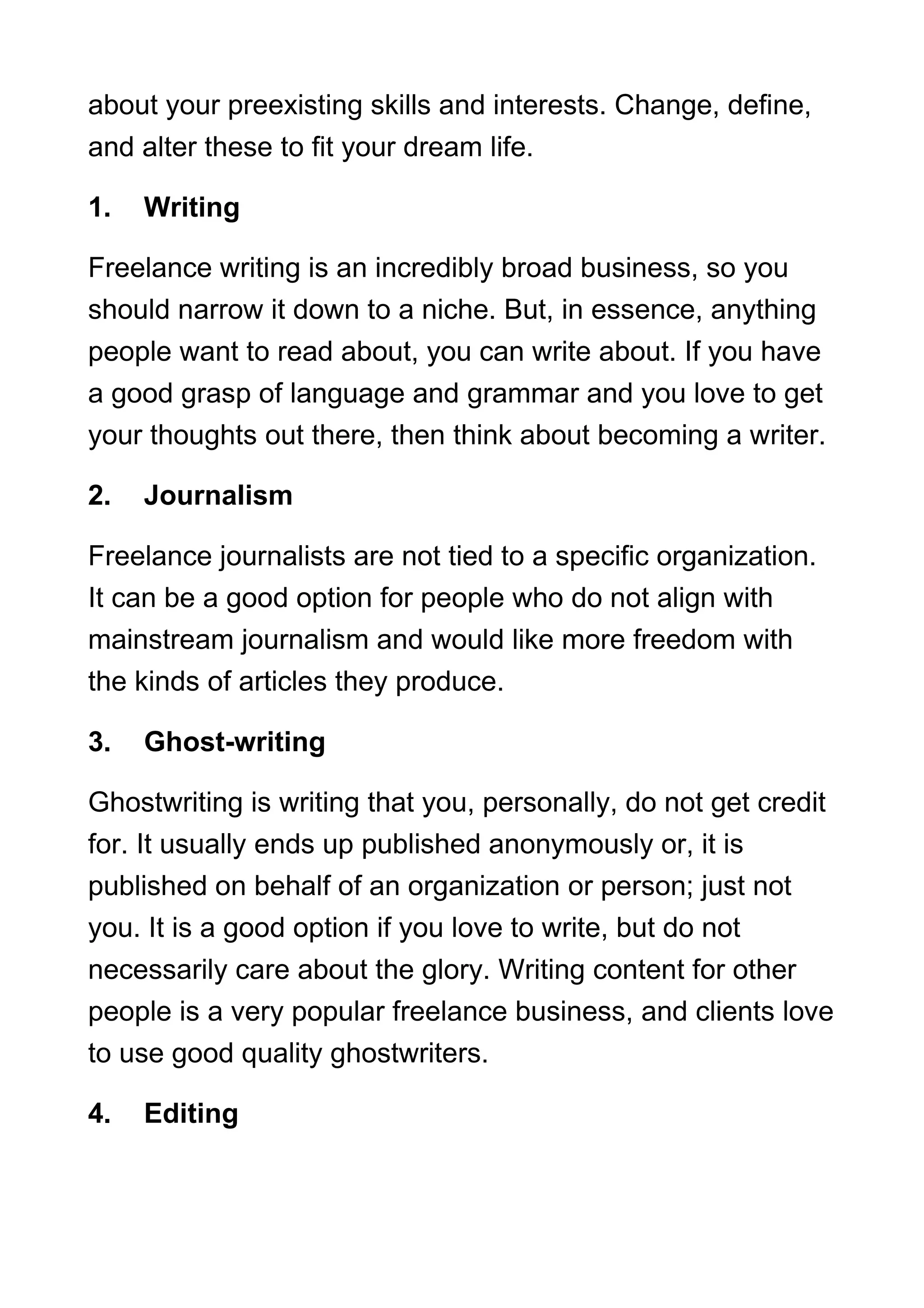 about your preexisting skills and interests. Change, define,
and alter these to fit your dream life.
1. Writing
Freelance writing is an incredibly broad business, so you
should narrow it down to a niche. But, in essence, anything
people want to read about, you can write about. If you have
a good grasp of language and grammar and you love to get
your thoughts out there, then think about becoming a writer.
2. Journalism
Freelance journalists are not tied to a specific organization.
It can be a good option for people who do not align with
mainstream journalism and would like more freedom with
the kinds of articles they produce.
3. Ghost-writing
Ghostwriting is writing that you, personally, do not get credit
for. It usually ends up published anonymously or, it is
published on behalf of an organization or person; just not
you. It is a good option if you love to write, but do not
necessarily care about the glory. Writing content for other
people is a very popular freelance business, and clients love
to use good quality ghostwriters.
4. Editing
 