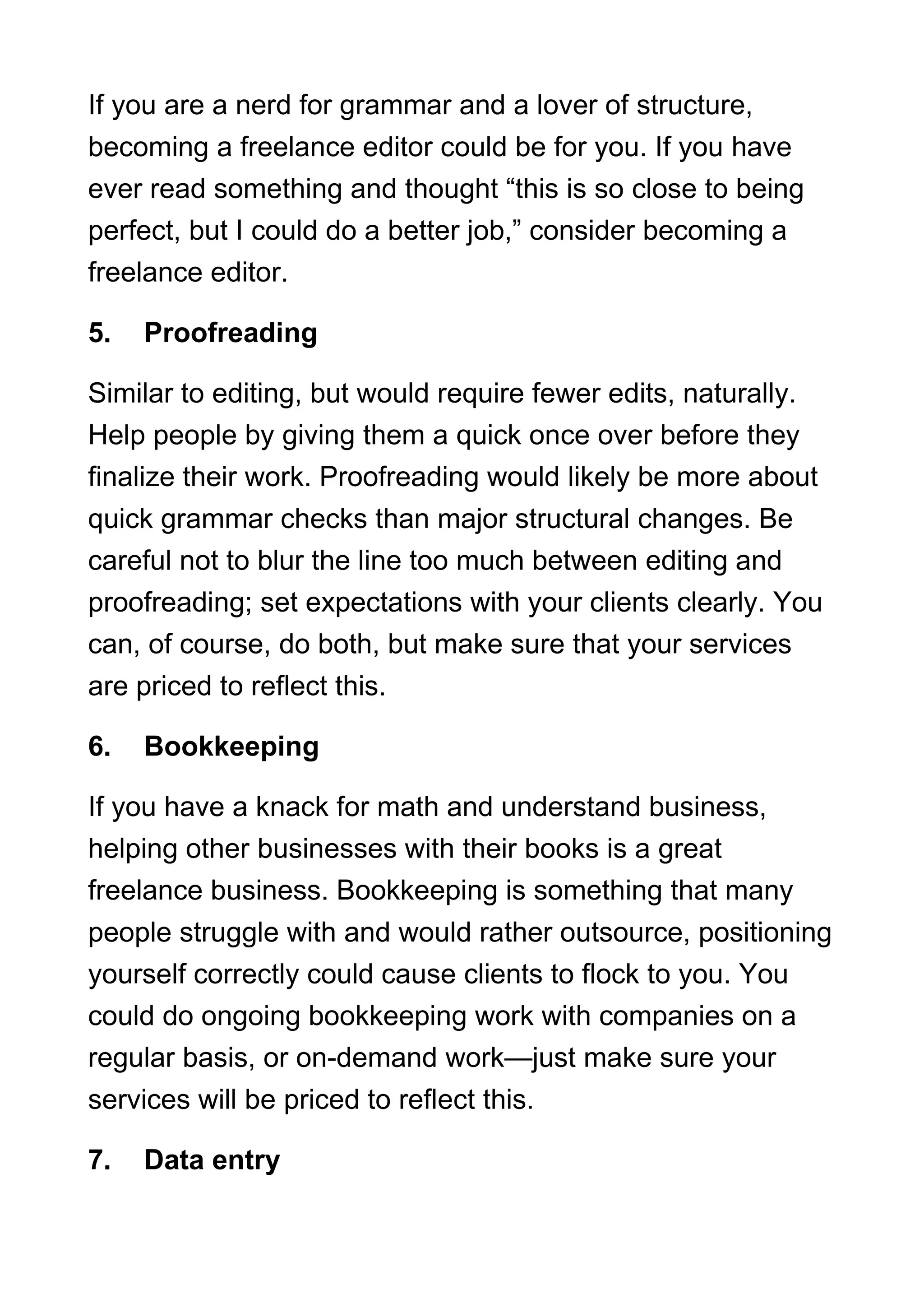 If you are a nerd for grammar and a lover of structure,
becoming a freelance editor could be for you. If you have
ever read something and thought “this is so close to being
perfect, but I could do a better job,” consider becoming a
freelance editor.
5. Proofreading
Similar to editing, but would require fewer edits, naturally.
Help people by giving them a quick once over before they
finalize their work. Proofreading would likely be more about
quick grammar checks than major structural changes. Be
careful not to blur the line too much between editing and
proofreading; set expectations with your clients clearly. You
can, of course, do both, but make sure that your services
are priced to reflect this.
6. Bookkeeping
If you have a knack for math and understand business,
helping other businesses with their books is a great
freelance business. Bookkeeping is something that many
people struggle with and would rather outsource, positioning
yourself correctly could cause clients to flock to you. You
could do ongoing bookkeeping work with companies on a
regular basis, or on-demand work—just make sure your
services will be priced to reflect this.
7. Data entry
 