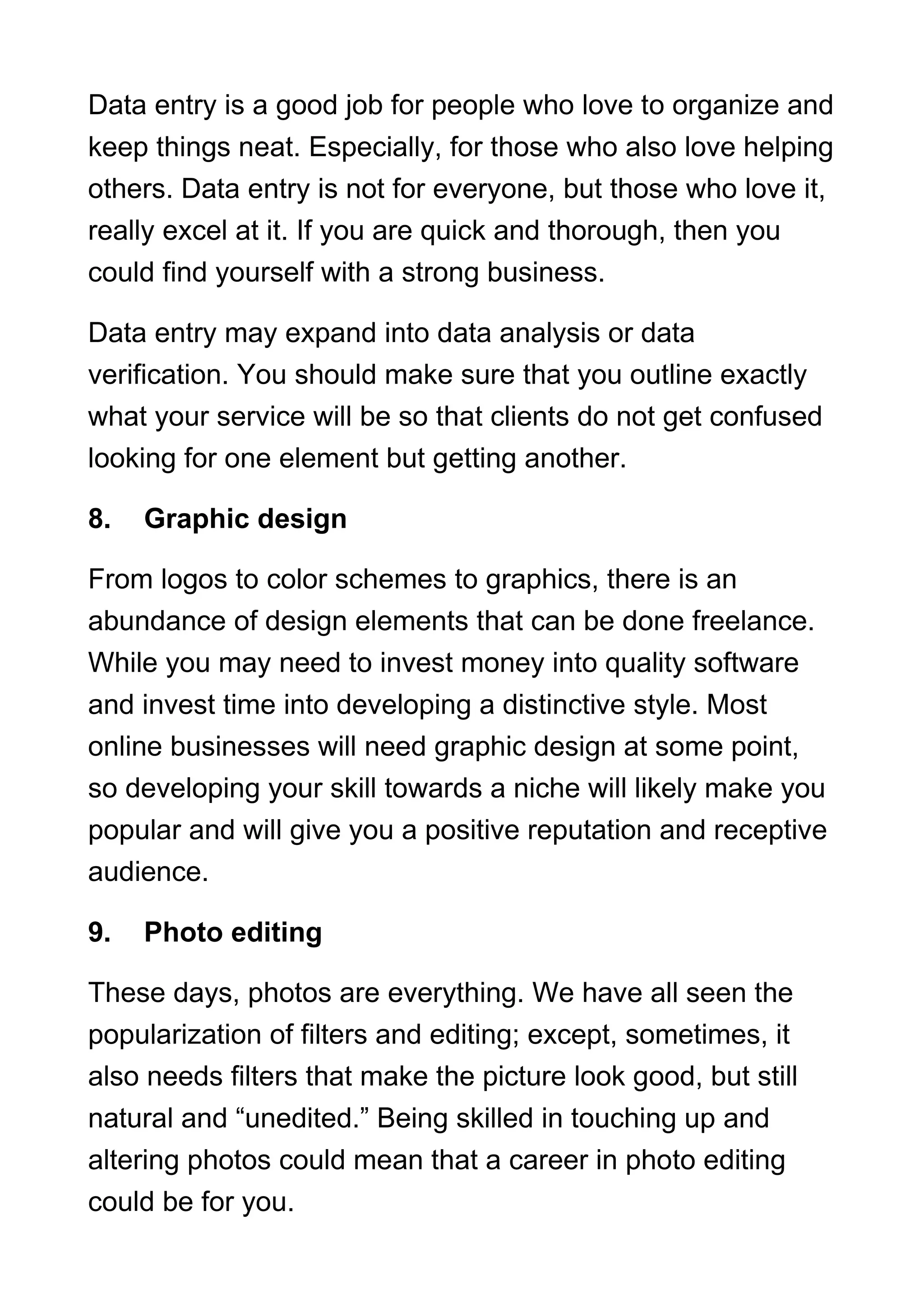 Data entry is a good job for people who love to organize and
keep things neat. Especially, for those who also love helping
others. Data entry is not for everyone, but those who love it,
really excel at it. If you are quick and thorough, then you
could find yourself with a strong business.
Data entry may expand into data analysis or data
verification. You should make sure that you outline exactly
what your service will be so that clients do not get confused
looking for one element but getting another.
8. Graphic design
From logos to color schemes to graphics, there is an
abundance of design elements that can be done freelance.
While you may need to invest money into quality software
and invest time into developing a distinctive style. Most
online businesses will need graphic design at some point,
so developing your skill towards a niche will likely make you
popular and will give you a positive reputation and receptive
audience.
9. Photo editing
These days, photos are everything. We have all seen the
popularization of filters and editing; except, sometimes, it
also needs filters that make the picture look good, but still
natural and “unedited.” Being skilled in touching up and
altering photos could mean that a career in photo editing
could be for you.
 