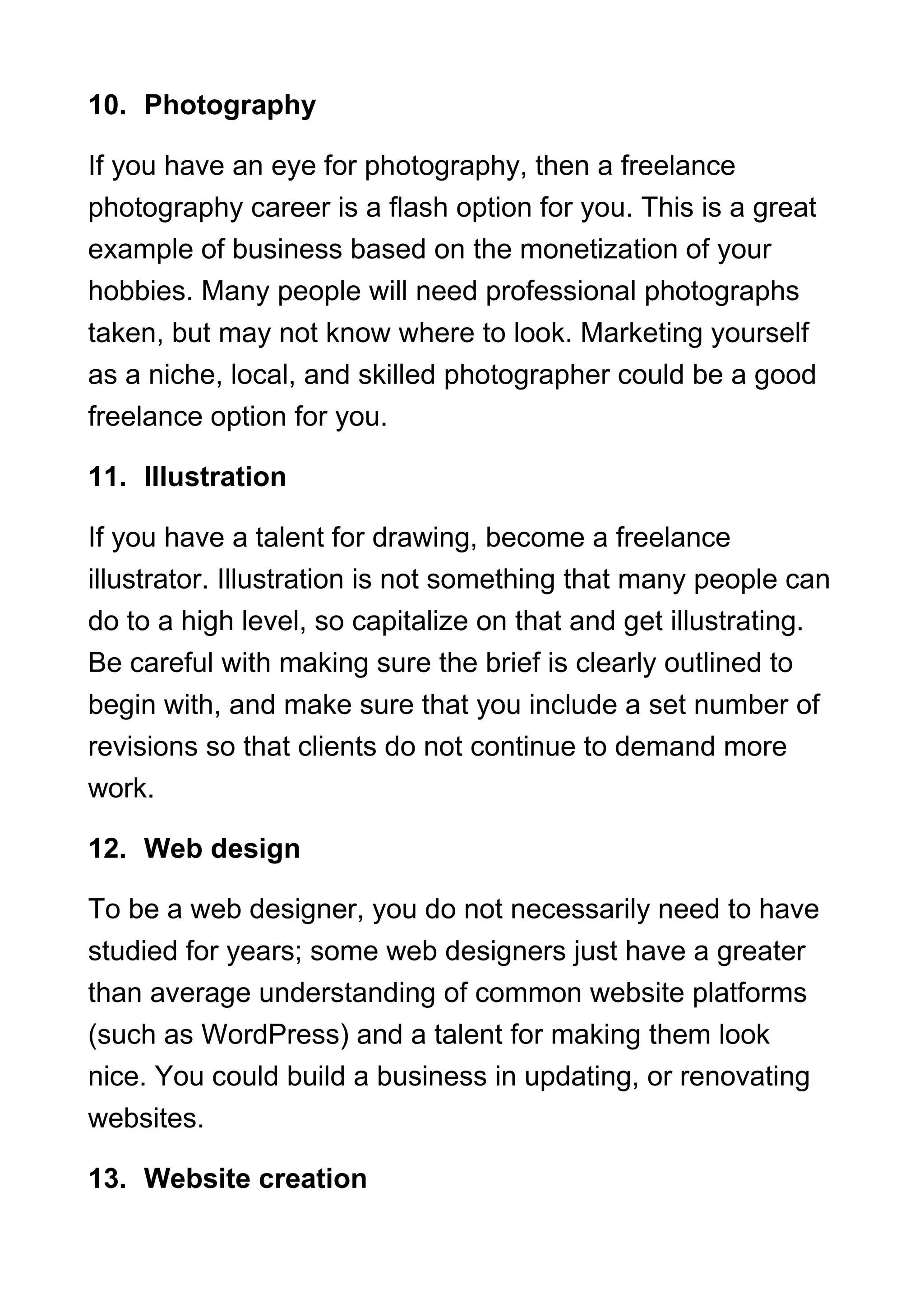 10. Photography
If you have an eye for photography, then a freelance
photography career is a flash option for you. This is a great
example of business based on the monetization of your
hobbies. Many people will need professional photographs
taken, but may not know where to look. Marketing yourself
as a niche, local, and skilled photographer could be a good
freelance option for you.
11. Illustration
If you have a talent for drawing, become a freelance
illustrator. Illustration is not something that many people can
do to a high level, so capitalize on that and get illustrating.
Be careful with making sure the brief is clearly outlined to
begin with, and make sure that you include a set number of
revisions so that clients do not continue to demand more
work.
12. Web design
To be a web designer, you do not necessarily need to have
studied for years; some web designers just have a greater
than average understanding of common website platforms
(such as WordPress) and a talent for making them look
nice. You could build a business in updating, or renovating
websites.
13. Website creation
 