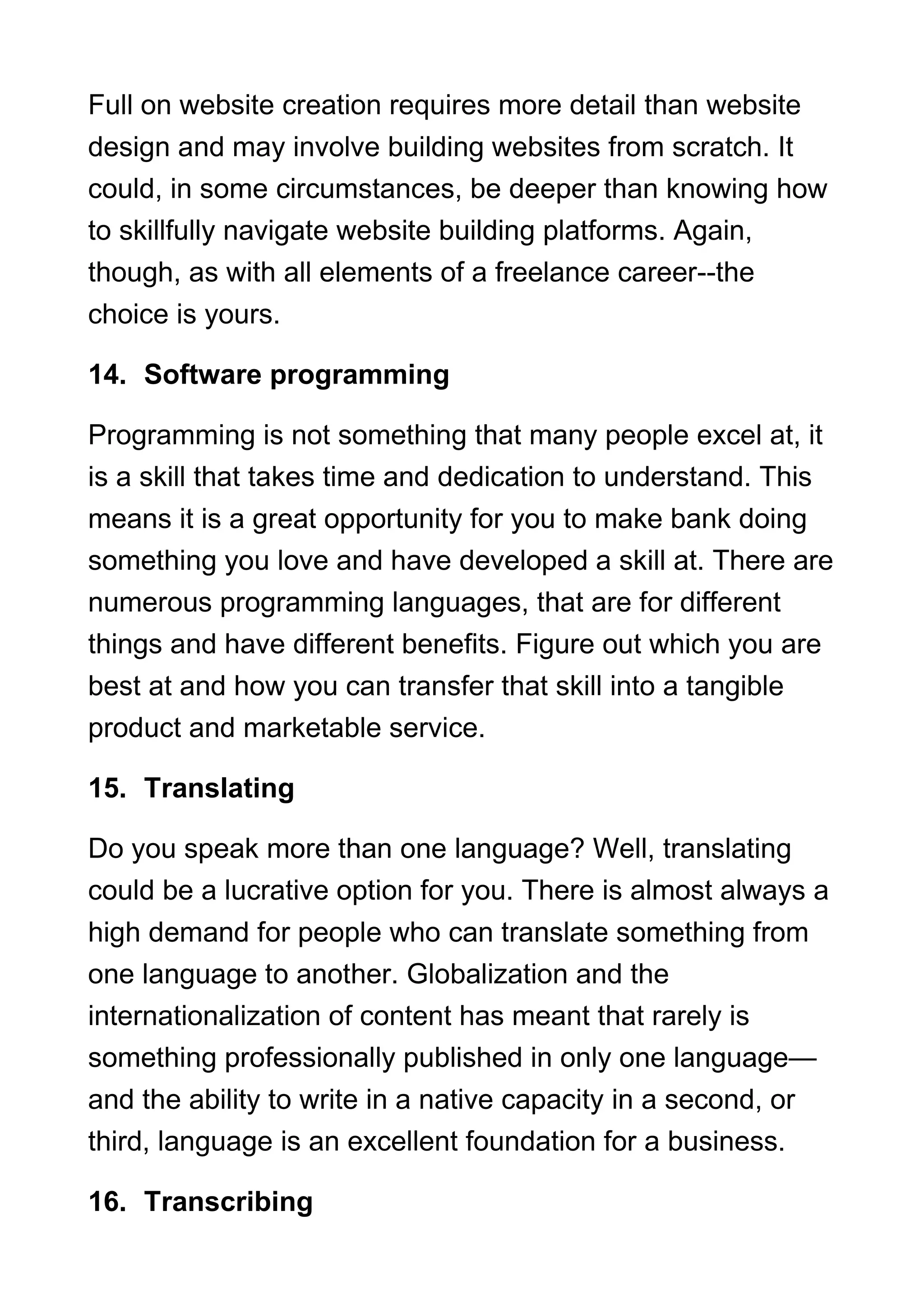 Full on website creation requires more detail than website
design and may involve building websites from scratch. It
could, in some circumstances, be deeper than knowing how
to skillfully navigate website building platforms. Again,
though, as with all elements of a freelance career--the
choice is yours.
14. Software programming
Programming is not something that many people excel at, it
is a skill that takes time and dedication to understand. This
means it is a great opportunity for you to make bank doing
something you love and have developed a skill at. There are
numerous programming languages, that are for different
things and have different benefits. Figure out which you are
best at and how you can transfer that skill into a tangible
product and marketable service.
15. Translating
Do you speak more than one language? Well, translating
could be a lucrative option for you. There is almost always a
high demand for people who can translate something from
one language to another. Globalization and the
internationalization of content has meant that rarely is
something professionally published in only one language—
and the ability to write in a native capacity in a second, or
third, language is an excellent foundation for a business.
16. Transcribing
 