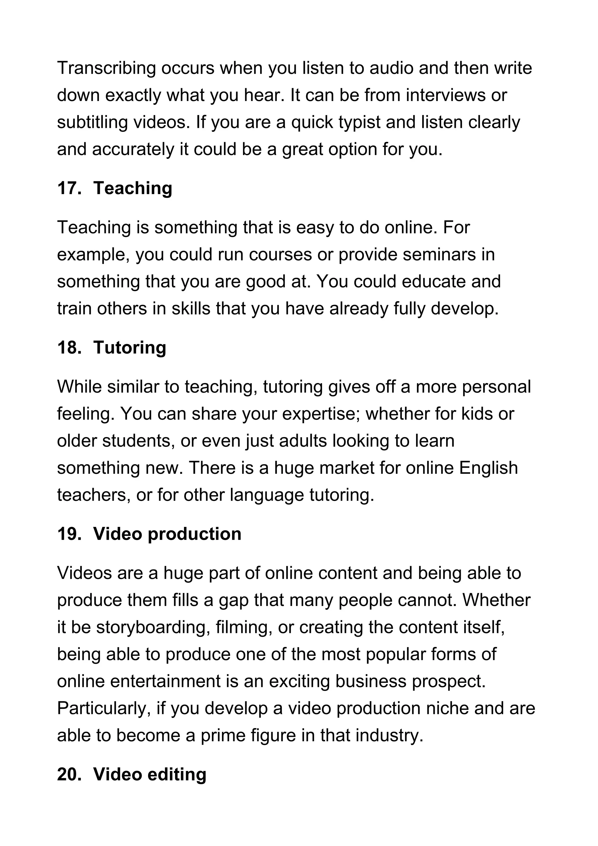Transcribing occurs when you listen to audio and then write
down exactly what you hear. It can be from interviews or
subtitling videos. If you are a quick typist and listen clearly
and accurately it could be a great option for you.
17. Teaching
Teaching is something that is easy to do online. For
example, you could run courses or provide seminars in
something that you are good at. You could educate and
train others in skills that you have already fully develop.
18. Tutoring
While similar to teaching, tutoring gives off a more personal
feeling. You can share your expertise; whether for kids or
older students, or even just adults looking to learn
something new. There is a huge market for online English
teachers, or for other language tutoring.
19. Video production
Videos are a huge part of online content and being able to
produce them fills a gap that many people cannot. Whether
it be storyboarding, filming, or creating the content itself,
being able to produce one of the most popular forms of
online entertainment is an exciting business prospect.
Particularly, if you develop a video production niche and are
able to become a prime figure in that industry.
20. Video editing
 