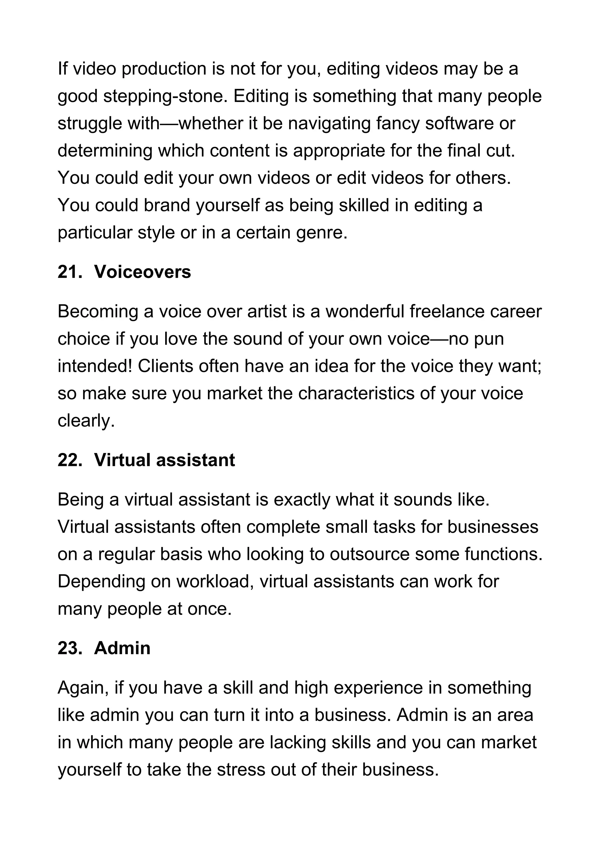 If video production is not for you, editing videos may be a
good stepping-stone. Editing is something that many people
struggle with—whether it be navigating fancy software or
determining which content is appropriate for the final cut.
You could edit your own videos or edit videos for others.
You could brand yourself as being skilled in editing a
particular style or in a certain genre.
21. Voiceovers
Becoming a voice over artist is a wonderful freelance career
choice if you love the sound of your own voice—no pun
intended! Clients often have an idea for the voice they want;
so make sure you market the characteristics of your voice
clearly.
22. Virtual assistant
Being a virtual assistant is exactly what it sounds like.
Virtual assistants often complete small tasks for businesses
on a regular basis who looking to outsource some functions.
Depending on workload, virtual assistants can work for
many people at once.
23. Admin
Again, if you have a skill and high experience in something
like admin you can turn it into a business. Admin is an area
in which many people are lacking skills and you can market
yourself to take the stress out of their business.
 