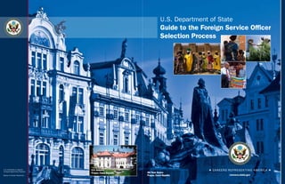 U.S. Department of State
                                                                            Guide to the Foreign Service Officer
        E PL
            U   RI                UM
                     BU       N
                          U
                      S




                                                                            Selection Process




                                                                                                       E PL
                                                                                                           UR
                                                                                                                IB            UM
                                                                                                                  U       N
                                                                                                                      U




                                                                                                                  S
U.S. citizenship is required.          U.S. Embassy
An Equal Opportunity Employer.
                                       Prague, Czech Republic   Old Town Square
Bureau of Human Resources                                       Prague, Czech Republic
 