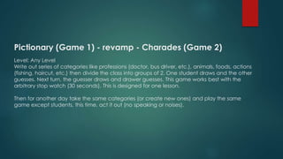 Pictionary (Game 1) - revamp - Charades (Game 2)
Level: Any Level
Write out series of categories like professions (doctor, bus driver, etc.), animals, foods, actions
(fishing, haircut, etc.) then divide the class into groups of 2. One student draws and the other
guesses. Next turn, the guesser draws and drawer guesses. This game works best with the
arbitrary stop watch (30 seconds). This is designed for one lesson.
Then for another day take the same categories (or create new ones) and play the same
game except students, this time, act it out (no speaking or noises).
 