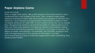 Paper Airplane Game
Level: Any Level
Draw a target (with points - like a dart board) on the white board or use a
cardboard box in the middle of the room. Then, students make paper
airplanes and launch them after they answer your question in the form of a
sentence. I don't except my beginners/low intermediate students to form
complete sentence so I help them to form correct sentences. To my surprise
they will repeat the sentence several times (while I'm helping them) just so
they can throw their airplane. For beginner and low intermediate classes, I
recommend formulating questions that lead to 1 or 2 types of answers. This
allows for better memorization. For example, use CAN/WILL questions and
write the beginning part of the answer on the board "I can/will...". I
recommend giving a prize to make the target points mean something, thus
peaking their interest.
 