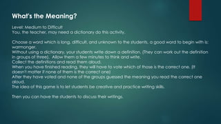 What's the Meaning?
Level: Medium to Difficult
You, the teacher, may need a dictionary do this activity.
Choose a word which is long, difficult, and unknown to the students, a good word to begin with is:
warmonger.
Without using a dictionary, your students write down a definition. (They can work out the definition
in groups of three). Allow them a few minutes to think and write.
Collect the definitions and read them aloud.
When you have finished reading, they will have to vote which of those is the correct one. (It
doesn't matter if none of them is the correct one)
After they have voted and none of the groups guessed the meaning you read the correct one
aloud.
The idea of this game is to let students be creative and practice writing skills.
Then you can have the students to discuss their writings.
 